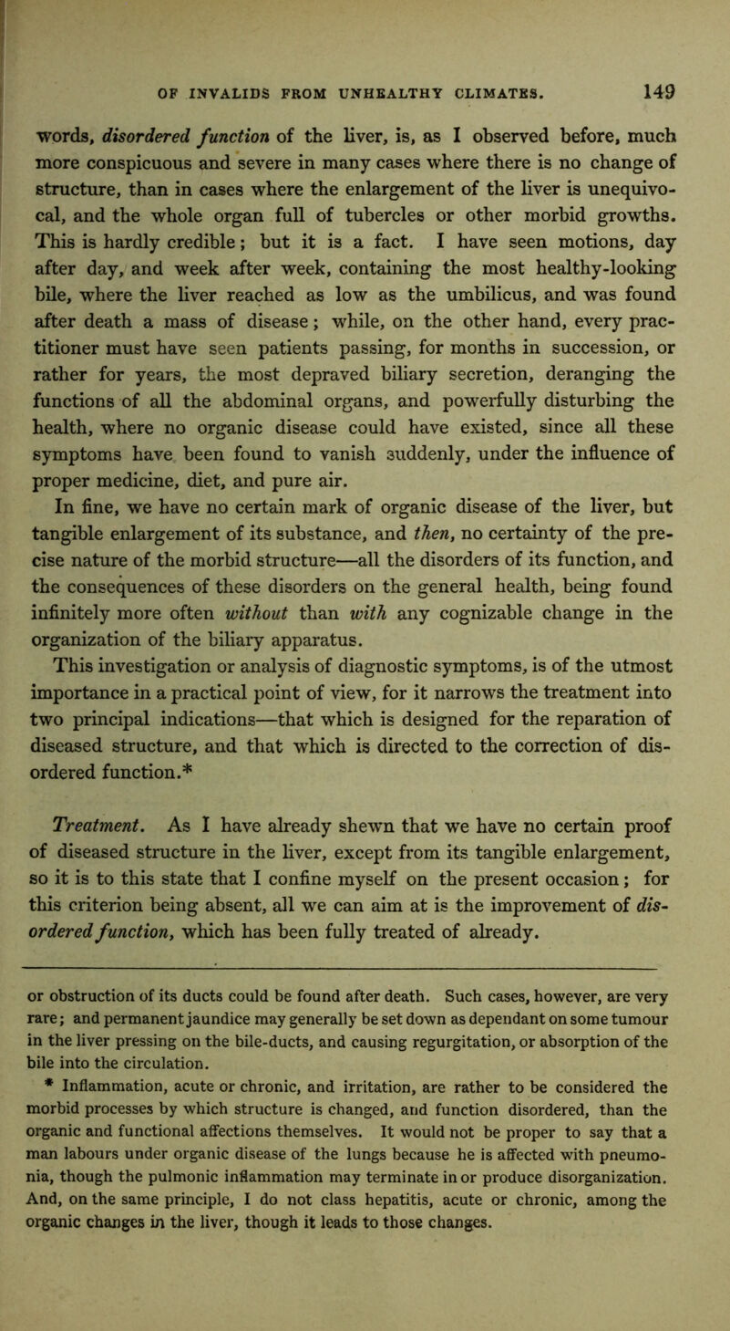 words, disordered function of the liver, is, as I observed before, much more conspicuous and severe in many cases where there is no change of structure, than in cases where the enlargement of the liver is unequivo- cal, and the whole organ full of tubercles or other morbid growths. This is hardly credible; but it is a fact. I have seen motions, day after day, and week after week, containing the most healthy-looking bile, where the liver reached as low as the umbilicus, and was found after death a mass of disease; while, on the other hand, every prac- titioner must have seen patients passing, for months in succession, or rather for years, the most depraved biliary secretion, deranging the functions of all the abdominal organs, and powerfully disturbing the health, where no organic disease could have existed, since all these symptoms have been found to vanish suddenly, under the influence of proper medicine, diet, and pure air. In fine, we have no certain mark of organic disease of the liver, but tangible enlargement of its substance, and then, no certainty of the pre- cise nature of the morbid structure—all the disorders of its function, and the consequences of these disorders on the general health, being found infinitely more often without than with any cognizable change in the organization of the biliary apparatus. This investigation or analysis of diagnostic symptoms, is of the utmost importance in a practical point of view, for it narrows the treatment into two principal indications—that which is designed for the reparation of diseased structure, and that which is directed to the correction of dis- ordered function.* * Treatment. As I have already shewn that we have no certain proof of diseased structure in the liver, except from its tangible enlargement, so it is to this state that I confine myself on the present occasion; for this criterion being absent, all we can aim at is the improvement of dis- ordered function, which has been fully treated of already. or obstruction of its ducts could be found after death. Such cases, however, are very rare; and permanent jaundice may generally be set down as dependant on some tumour in the liver pressing on the bile-ducts, and causing regurgitation, or absorption of the bile into the circulation. * Inflammation, acute or chronic, and irritation, are rather to be considered the morbid processes by which structure is changed, and function disordered, than the organic and functional affections themselves. It would not be proper to say that a man labours under organic disease of the lungs because he is affected with pneumo- nia, though the pulmonic inflammation may terminate in or produce disorganization. And, on the same principle, I do not class hepatitis, acute or chronic, among the organic changes in the liver, though it leads to those changes.