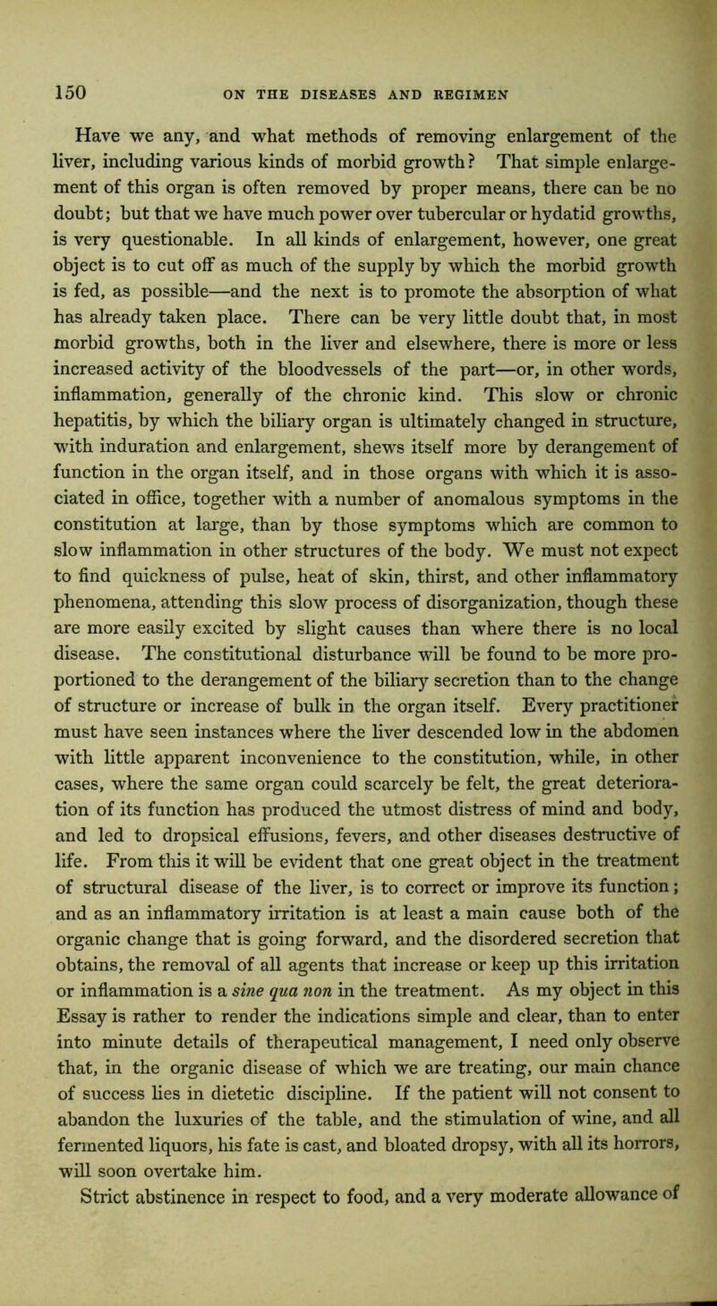 Have we any, and what methods of removing enlargement of the liver, including various kinds of morbid growth ? That simple enlarge- ment of this organ is often removed by proper means, there can be no doubt; but that we have much power over tubercular or hydatid growths, is very questionable. In all kinds of enlargement, however, one great object is to cut off as much of the supply by which the morbid growth is fed, as possible—and the next is to promote the absorption of what has already taken place. There can be very little doubt that, in most morbid growths, both in the liver and elsewhere, there is more or less increased activity of the bloodvessels of the part—or, in other words, inflammation, generally of the chronic kind. This slow or chronic hepatitis, by which the biliary organ is ultimately changed in structure, with induration and enlargement, shews itself more by derangement of function in the organ itself, and in those organs with which it is asso- ciated in office, together with a number of anomalous symptoms in the constitution at large, than by those symptoms which are common to slow inflammation in other structures of the body. We must not expect to find quickness of pulse, heat of skin, thirst, and other inflammatory phenomena, attending this slow process of disorganization, though these are more easily excited by slight causes than where there is no local disease. The constitutional disturbance will be found to be more pro- portioned to the derangement of the biliary secretion than to the change of structure or increase of bulk in the organ itself. Every practitioner must have seen instances where the liver descended low in the abdomen with little apparent inconvenience to the constitution, while, in other cases, where the same organ could scarcely be felt, the great deteriora- tion of its function has produced the utmost distress of mind and body, and led to dropsical effusions, fevers, and other diseases destructive of life. From this it will be evident that one great object in the treatment of structural disease of the liver, is to correct or improve its function; and as an inflammatory irritation is at least a main cause both of the organic change that is going forward, and the disordered secretion that obtains, the removal of all agents that increase or keep up this irritation or inflammation is a sine qua non in the treatment. As my object in this Essay is rather to render the indications simple and clear, than to enter into minute details of therapeutical management, I need only observe that, in the organic disease of which we are treating, our main chance of success lies in dietetic discipline. If the patient will not consent to abandon the luxuries of the table, and the stimulation of wine, and all fermented liquors, his fate is cast, and bloated dropsy, with all its horrors, will soon overtake him. Strict abstinence in respect to food, and a very moderate allowance of