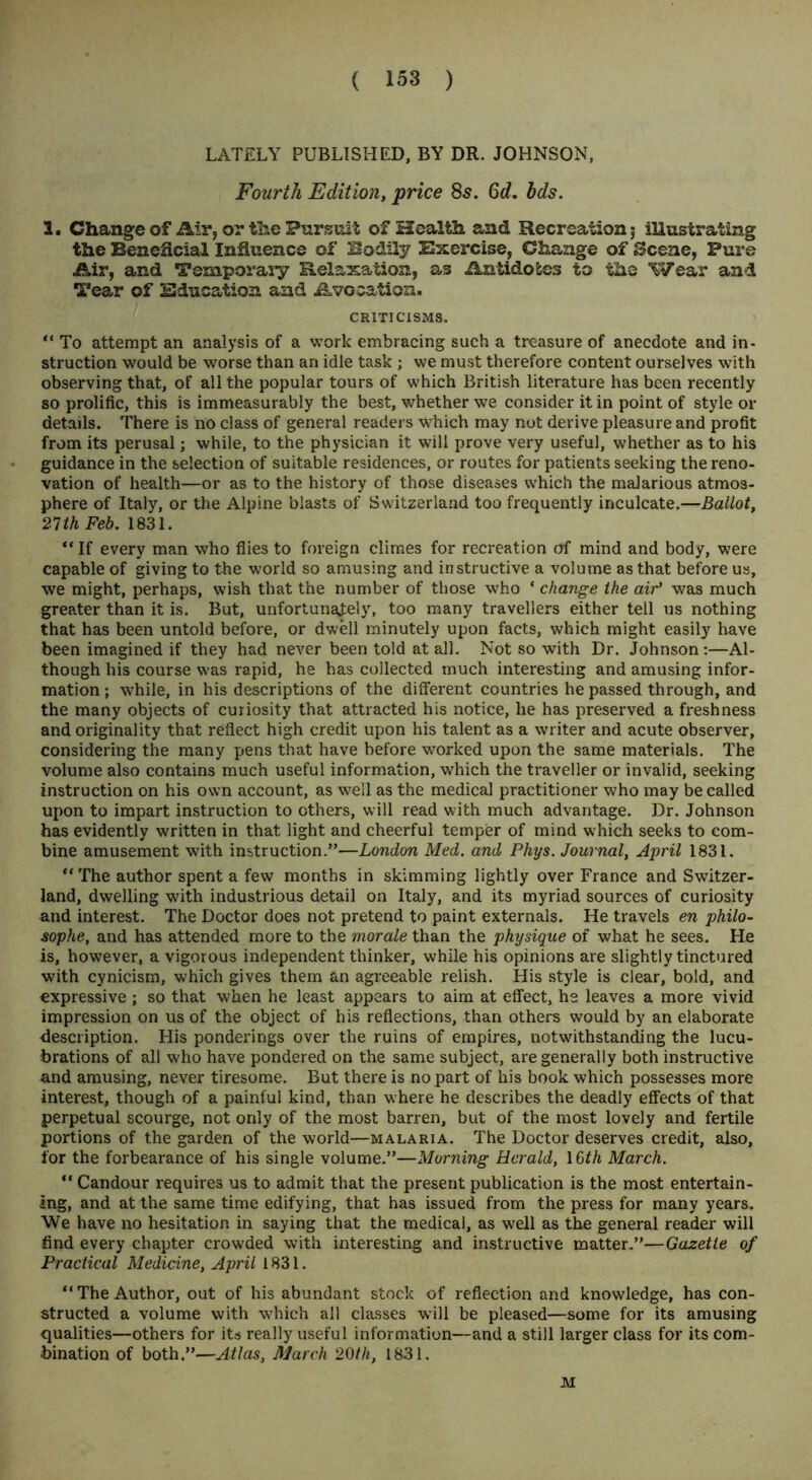 LATELY PUBLISHED, BY DR. JOHNSON, Fourth Edition, price 8s. 6d. bds. 3. Change of Air> or the Pursuit of Health and Recreation 5 illustrating the Beneficial Influence of Bodily Exercise, Change of Scene, Pure Air, and Temporary Relaxation, as Antidotes to the Wear and Tear of Education and Avocation. CRITICISMS. “ To attempt an analysis of a work embracing such a treasure of anecdote and in- struction would be worse than an idle task ; we must therefore content ourselves wTith observing that, of all the popular tours of which British literature has been recently so prolific, this is immeasurably the best, whether we consider it in point of style or details. There is no class of general readers which may not derive pleasure and profit from its perusal; while, to the physician it will prove very useful, whether as to his guidance in the selection of suitable residences, or routes for patients seeking the reno- vation of health—or as to the history of those diseases which the malarious atmos- phere of Italy, or the Alpine blasts of Switzerland too frequently inculcate.—Ballot, 21th Feb. 1831. “ If every man who flies to foreign climes for recreation of mind and body, were capable of giving to the world so amusing and instructive a volume as that before us, we might, perhaps, wish that the number of those who ‘ change the air’ was much greater than it is. But, unfortunately, too many travellers either tell us nothing that has been untold before, or dwell minutely upon facts, which might easily have been imagined if they had never been told at all. Not so with Dr. Johnson:—Al- though his course was rapid, he has collected much interesting and amusing infor- mation ; while, in his descriptions of the different countries he passed through, and the many objects of curiosity that attracted his notice, he has preserved a freshness and originality that reflect high credit upon his talent as a writer and acute observer, considering the many pens that have before worked upon the same materials. The volume also contains much useful information, which the traveller or invalid, seeking instruction on his own account, as well as the medical practitioner who may be called upon to impart instruction to others, will read with much advantage. Dr. Johnson has evidently written in that light and cheerful temper of mind which seeks to com- bine amusement with instruction.”—London Med. and Phys. Journal, April 1831. “The author spent a few months in skimming lightly over France and Switzer- land, dwelling with industrious detail on Italy, and its myriad sources of curiosity and interest. The Doctor does not pretend to paint externals. He travels en philo- sophe, and has attended more to the morale than the physique of what he sees. He is, however, a vigorous independent thinker, while his opinions are slightly tinctured with cynicism, which gives them an agreeable relish. His style is clear, bold, and expressive; so that when he least appears to aim at effect, he leaves a more vivid impression on us of the object of his reflections, than others would by an elaborate description. His ponderings over the ruins of empires, notwithstanding the lucu- brations of all who have pondered on the same subject, are generally both instructive and amusing, never tiresome. But there is no part of his book which possesses more interest, though of a painful kind, than where he describes the deadly effects of that perpetual scourge, not only of the most barren, but of the most lovely and fertile portions of the garden of the world—malaria. The Doctor deserves credit, also, for the forbearance of his single volume.”—Morning Herald, IGth March. “ Candour requires us to admit that the present publication is the most entertain- ing, and at the same time edifying, that has issued from the press for many years. We have no hesitation in saying that the medical, as well as the general reader will find every chapter crowded with interesting and instructive matter.”—Gazette of Practical Medicine, April 1831. “The Author, out of his abundant stock of reflection and knowledge, has con- structed a volume with which all classes will be pleased—some for its amusing qualities—others for its really useful information—and a still larger class for its com- bination of both.”—Atlas, March 20th, 1831. M