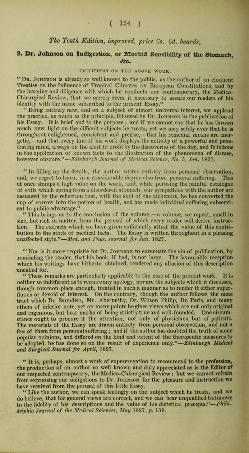 The Tenth Edition, improved, 6s. 6d. hoards, 2. Dr. Johnson on Indigestion, or Morbid Sensibility of the Stomach, <fcc. CRITICISMS ON THE ABOVE WORK. “ Dr. Johnson is already so well known to the public, as the author of an eloquent Treatise on the Influence of Tropical Climates on European Constitutions, and by the learning and diligence with which he conducts our contemporary, the Medico- Chirurgical Review, that we merely deem it necessary to assure our readers of his identity with the name subscribed to the present Essay.” “ Being entirely new, and on a subject of almost universal interest, we applaud the practice, as much as the principle, followed by Dr. Johnson in the publication of his Essay. It is brief and to the purpose ; and if we cannot say that he has thrown much new light on the difficult subjects he treats, yet we may safely aver that he is throughout enlightened, consistent and precise,—that his remedial means are ener- getic,—and that every line of his work displays the activity of a powerful and pene- trating mind, always on the alert to profit by the discoveries of the day, and felicitous in the application of known facts to the illustration of the phenomena of disease, however obscure.”—Edinburgh Journal of Medical Science, No. 5, Jan. 1827. *' In filling up the details, the author writes entirely from personal observation, and, we regret to learn, in a considerable degree also from personal suffering. This at once stamps a high value on the work, and, while perusing the painful catalogue of evils which spring from a disordered stomach, our sympathies with the author are assuaged by the reflection that, with the skill of the alchemist, he has converted the cup of sorrow into the potion of health, and has made individual suffering subservi- ent to public advantage.” “ This brings us to the conclusion of the volume,—a volume, we repeat, small in size, but rich in matter, from the perusal of which every reader will derive instruc- tion. The extracts which we have given sufficiently attest the value of this contri- bution to the stock of medical facts. The Essay is written throughout in a pleasing unaffected style.”—Med. and Phys. Journal for Jan. 1827. “ Nor is it more requisite for Dr. Johnson to extenuate the sin of publication, by reminding the reader, that his book, if bad, is not large. The favourable reception which his writings have hitherto obtained, rendered any allusion of this description uncalled for. “ These remarks are particularly applicable to the case of the present work. It is neither so indifferent as to require any apology, nor are the subjects which it discusses, though common-place enough, treated in such a manner as to render it either super- fluous or devoid of interest. On the contrary, though the author follows the same tract which Dr. Saunders, Mr. Abernethy, Dr. Wilson Philip, Dr. Paris, and many others of inferior note, yet on many points he gives views which are not only original and ingenious, but bear marks of being strictly true and well-founded. One circum- stance ought to procure it the attention, not only of physicians, but of patients. The materials of the Essay are drawn entirely from personal observation, and not a few of them from personal suffering; and if the author has doubted the truth of some popular opinions, and differed on the kind and extent of the therapeutic measures to be adopted, he has done so on the result of experience only.”—Edinburgh Medical and Surgical Journal for April, 1827. “ It is, perhaps, almost a work of supererogation to recommend to the profession, the production of an author so well known and duly appreciated as is the Editor of our respected contemporary, theMedico-Chirurgical Review; but we cannot refrain from expressing our obligations to Dr. Johnson for the pleasure and instruction we have received from the perusal of this little Essay. “ Like the author, we can speak feelingly on the subject which he treats, and we do believe, that his general views are correct, and we can bear unqualified testimony to the fidelity of his descriptions and the value of his dietetical precepts.”—Phila- delphia Journal of the Medical Sciences, May 1827, p. 138.