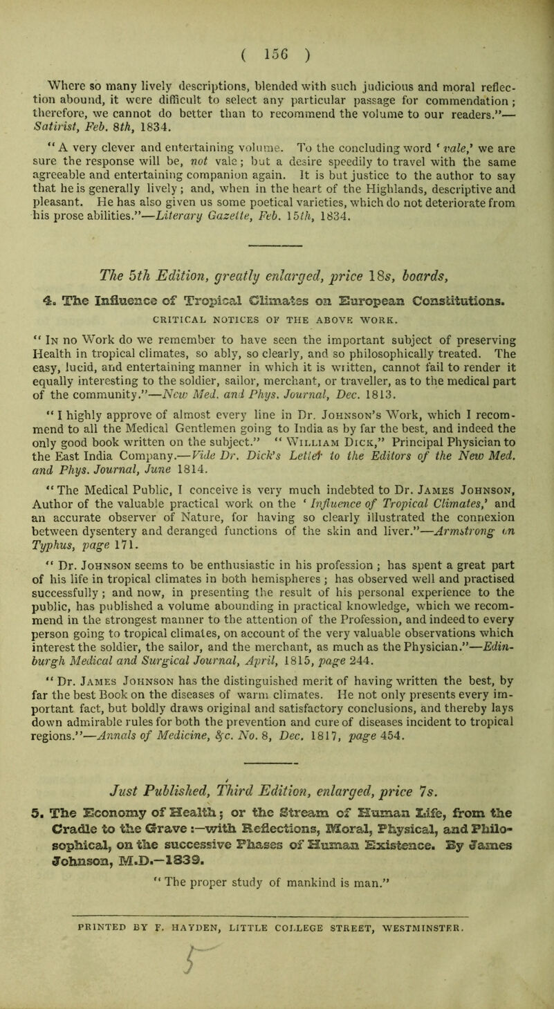 Where so many lively descriptions, blended with such judicious and moral reflec- tion abound, it were difficult to select any particular passage for commendation; therefore, we cannot do better than to recommend the volume to our readers.”— Satirist, Feb. 8th, 1834. “ A very clever and entertaining volume. To the concluding word * vale,* we are sure the response will be, not vale; but a desire speedily to travel with the same agreeable and entertaining companion again. It is but justice to the author to say that he is generally lively ; and, when in the heart of the Highlands, descriptive and pleasant. He has also given us some poetical varieties, which do not deteriorate from his prose abilities.”—Literary Gazette, Feb. 15ih, 1834. The 5th Edition, greatly enlarged, price 18s, hoards, 4. The Influence of Tropical Climates on European Constitutions. CRITICAL NOTICES OF THE ABOVE WORK. “ In no Work do we remember to have seen the important subject of preserving Health in tropical climates, so ably, so clearly, and so philosophically treated. The easy, lucid, and entertaining manner in which it is wiitten, cannot fail to render it equally interesting to the soldier, sailor, merchant, or traveller, as to the medical part of the community.”—New Med. and Phys. Journal, Dec. 1813. “ I highly approve of almost every line in Dr. Johnson’s Work, which I recom- mend to all the Medical Gentlemen going to India as by far the best, and indeed the only good book written on the subject.” “ William Dick,” Principal Physician to the East India Company.— Vide Dr. Dick's Letief to the Editors of the New Med. and Phys. Journal, June 1814. “The Medical Public, I conceive is very much indebted to Dr. James Johnson, Author of the valuable practical work on the ‘ Influence of Tropical Climates* and an accurate observer of Nature, for having so clearly illustrated the connexion between dysentery and deranged functions of the skin and liver.”—Armstrong on Typhus, page 171. “ Dr. Johnson seems to be enthusiastic in his profession ; has spent a great part of his life in tropical climates in both hemispheres ; has observed well and practised successfully; and now, in presenting the result of his personal experience to the public, has published a volume abounding in practical knowledge, which we recom- mend in the strongest manner to the attention of the Profession, and indeed to every person going to tropical climates, on account of the very valuable observations which interest the soldier, the sailor, and the merchant, as much as the Physician.”—Edin- burgh Medical and Surgical Journal, April, 1815, page 244. “ Dr. James Johnson has the distinguished merit of having written the best, by far the best Book on the diseases of warm climates. He not only presents every im- portant fact, but boldly draws original and satisfactory conclusions, and thereby lays down admirable rules for both the prevention and cure of diseases incident to tropical regions.”—Annals of Medicine, fyc.No.8, Dec. 1817, page 454. Just Published, Third Edition, enlarged, price 7s. 5. The Economy of Health; or the Stream of Human Zsife, from the Cradle to the Grave with Reflections, Moral, Physical, and Philo- sophical, on the successive Phases of Human Existence. By James Johnson, M.D.—1839. “ The proper study of mankind is man.” PRINTED BY F. HAYDEN, LITTLE COLLEGE STREET, WESTMINSTER. r
