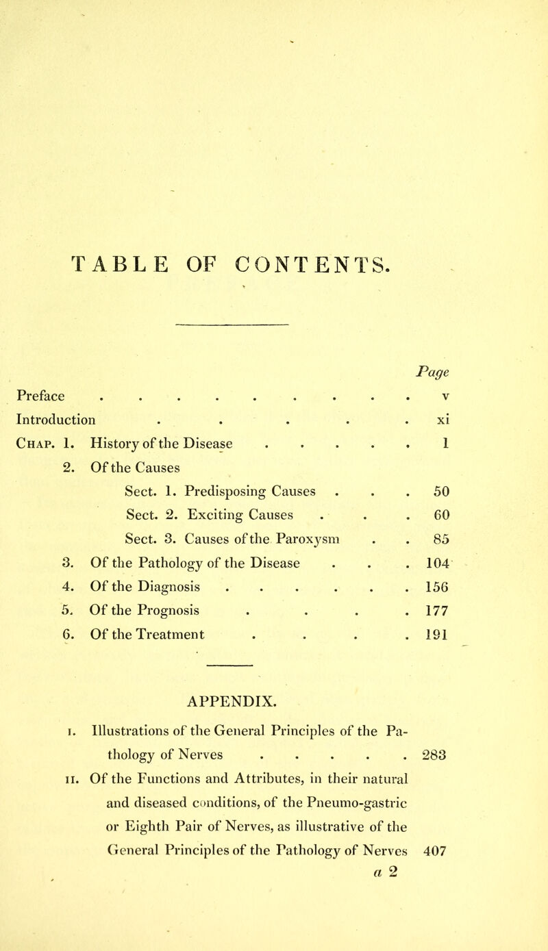 TABLE OF CONTENTS. Page Preface . . v Introduction . . . . . xi Chap. 1. History of the Disease .... 1 2. Of the Causes Sect. 1. Predisposing Causes . 50 Sect. 2. Exciting Causes . 60 Sect. 3. Causes of the Paroxysm . 85 3. Of the Pathology of the Disease . 104 4. Of the Diagnosis ..... . 156 5. Of the Prognosis . 177 6. Of the Treatment . 191 APPENDIX. i. Illustrations of the General Principles of the Pa- thology of Nerves ..... 283 ii. Of the Functions and Attributes, in their natural and diseased conditions, of the Pneumo-gastric or Eighth Pair of Nerves, as illustrative of the General Principles of the Pathology of Nerves 407