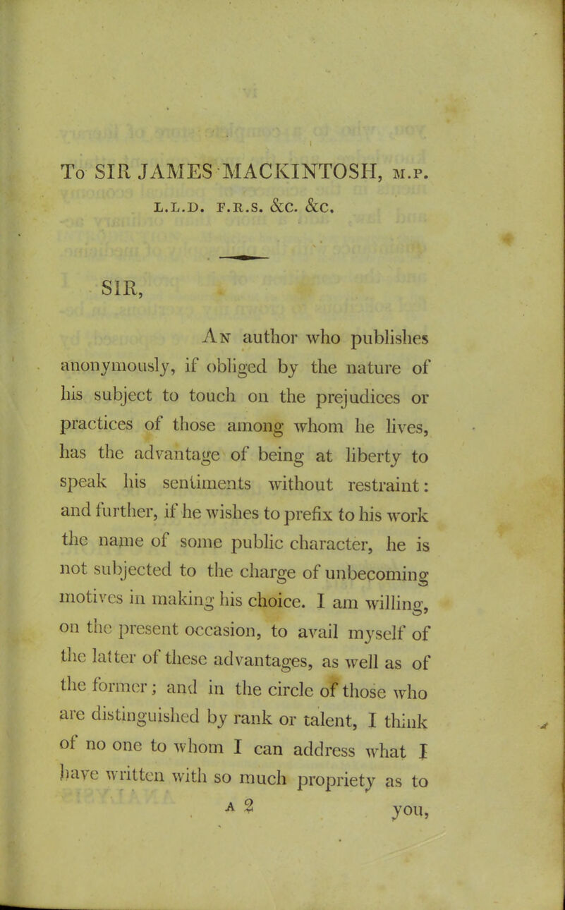 To SIR JAMES MACICINTOSH, m.p. L.L.D. F.R.S. Sec. &C. SIR, An author who pubhshes anonymously, if obliged by the nature of his subject to touch on the prejudices or practices of those among whom he lives, has the advantage of being at liberty to speak his sentiments without restraint: and further, if he wishes to prefix to his work the name of some public character, he is not subjected to the charge of unbecoming motives in making his choice. I am willing, on the present occasion, to avail myself of the latter of these advantages, as well as of the former; and in the circle of those who are distinguished by rank or talent, I think of no one to whom I can address what J ]iave written with so much propriety as to A ^ -you,