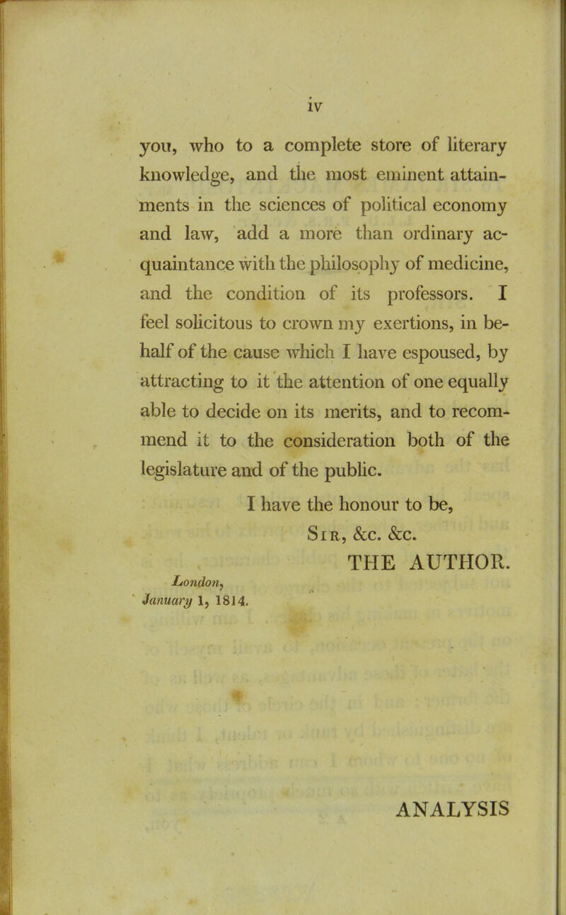 you, who to a complete store of literary knowledge, and the most eminent attain- ments in the sciences of political economy and law, add a more than ordinary ac- quaintance with the philosophy of medicine, and the condition of its professors. I feel solicitous to crown my exertions, in be- half of the cause which I have espoused, by attracting to it the attention of one equally able to decide on its merits, and to recom- mend it to the consideration both of the legislature and of the pubUc. I have the honour to be, Sir, &c. &c. THE AUTHOR. London, January 1, 1814. ANALYSIS