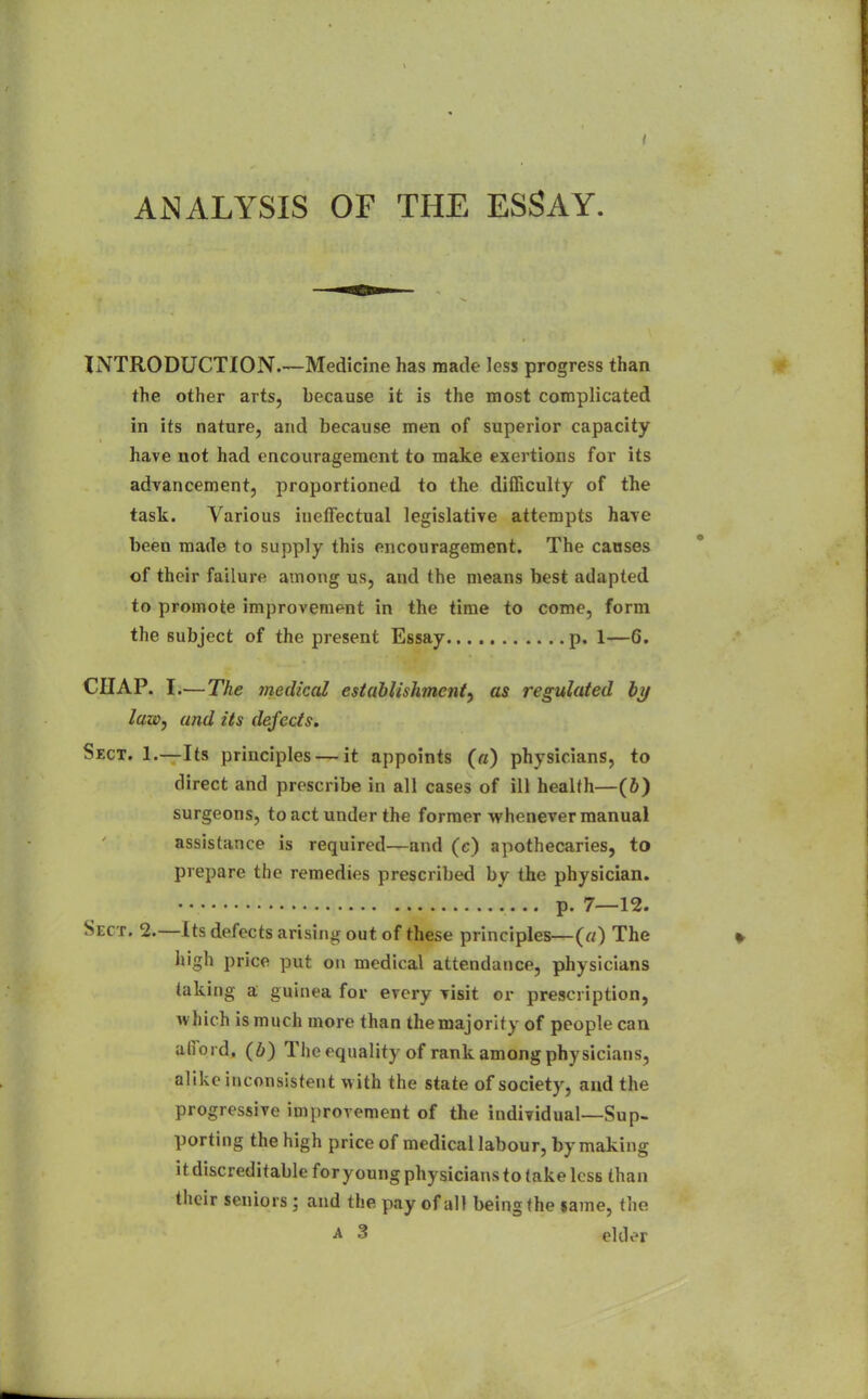 ANALYSIS OF THE ESSAY. INTRODUCTION.—Medicine has made less progress than the other arts, because it is the most complicated in its nature, and because men of superior capacity have not had encouragement to make exertions for its advancement, proportioned to the difficulty of the task. Various iuelFectual legislative attempts have been made to supply this encouragement. The causes of their failure among us, and the means best adapted to promote improvement in the time to come, form the subject of the present Essay p. 1—6. CHAP. I.—The 7nedkal establishment^ as regulated by law J and its defects. Sect. 1.—Its principles — it appoints («) physicians, to direct and prescribe in all cases of ill health—(5) surgeons, to act under the former whenever manual assistance is required—and (c) apothecaries, to prepare the remedies prescribed by the physician. p. 7—12. Sect. 2.—Its defects arising out of these principles—(«) The high price put on medical attendance, physicians taking a guinea for every Tisit or prescription, Avhich is much more than themajority of people can alTord, (6) The equality of rank among physicians, alike inconsistent with the state of society, and the progressive improvement of the individual—Sup. porting the high price of medical labour, by making it discreditable for young physicians to take less than their seniors ; and the pay of all being (he $ame, the A 3 elder