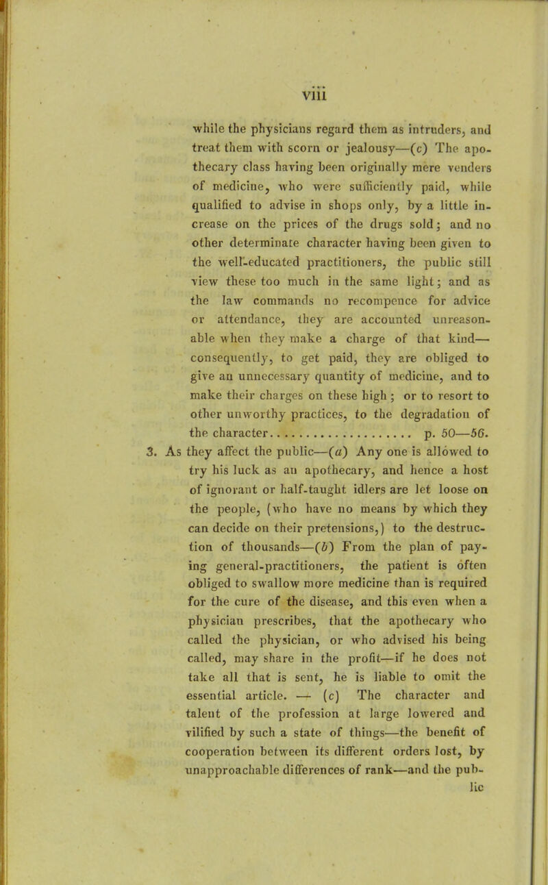 while the physicians regard thorn as intruders, and treat them with scorn or jealousy—(c) The apo- thecary class having been originally mere venders of medicine, who were sufficiently paid, while qualified to advise in shops only, by a little in- crease on the prices of the drugs sold; and no other determinate character having been given to the well-educated practitioners, the public still view these too much in the same light; and as the law commands no reconiponce for advice or attendance, they are accounted unreason- able when they make a charge of that kind— consequently, to get paid, they are obliged to give an unnecessary quantity of medicine, and to make their charges on these high ; or to resort to other unworthy practices, to the degradation of the character p. 50—56. 3. As they affect the public—(a) Any one is allowed to try his luck as an apothecary, and hence a host of ignorant or half-taught idlers are let loose on the people, (who have no means by which they can decide on their pretensions,) to the destruc- tion of thousands—(b) From the plan of pay- ing general-practitioners, the patient is often obliged to swallow more medicine than is required for the cure of the disease, and this even when a physician prescribes, that the apothecary who called the physician, or who advised his being called, may share in the profit—if he does not take all that is sent, he is liable to omit the essential article. — (c) The character and talent of the profession at large lowered and vilified by such a state of things—the benefit of cooperation between its difllerent orders lost, by unapproachable differences of rank—and the pub- lic