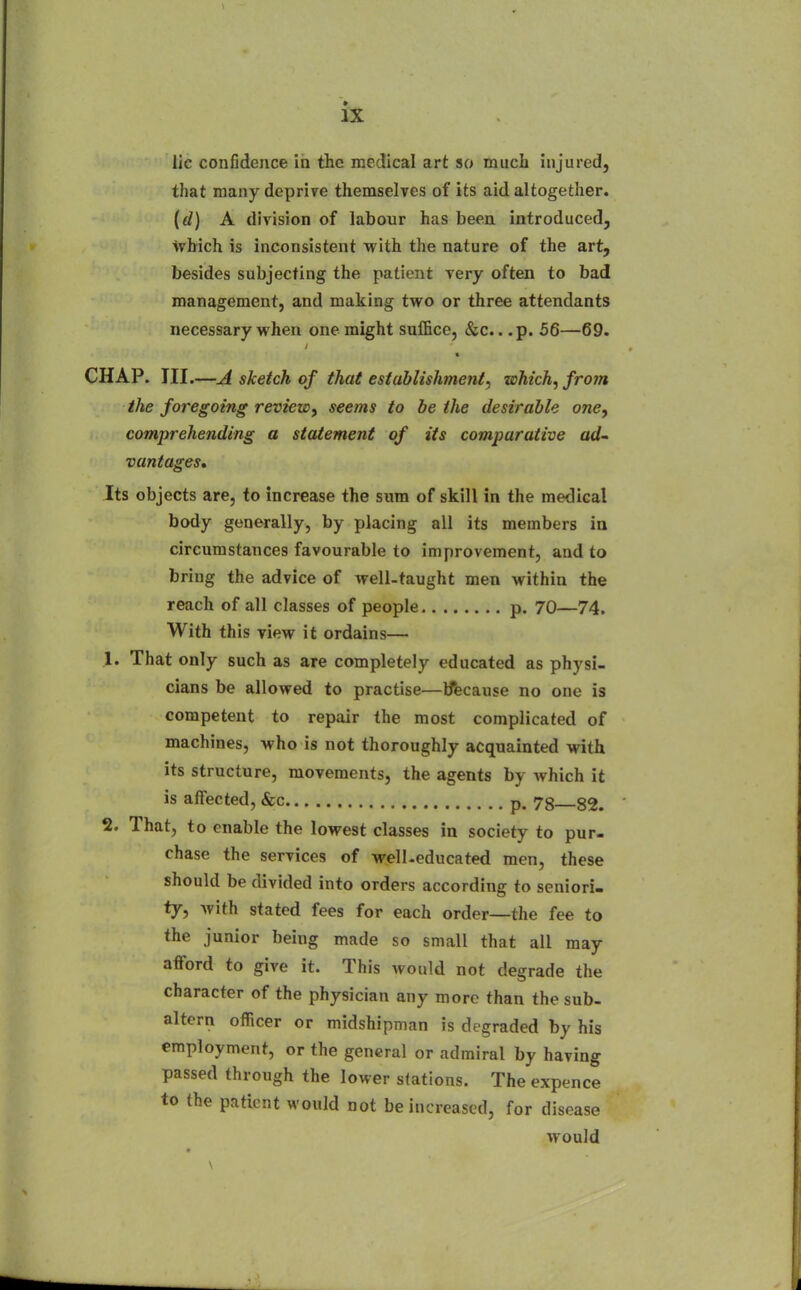 lie confidence in the medical art so much injured, that many deprive themselves of its aid altogether. {(1) A division of labour has been introduced, which is inconsistent with the nature of the art, besides subjecting the patient very often to bad management, and making two or three attendants necessary when one might suffice, &c.. .p. 56—69. CHAP. III.—A sketch of that establishment, which, from the foregoing review, seems to be the desirable one, comprehending a statement of its comparative ad- vantages* Its objects are, to increase the sum of skill in the medical body generally, by placing all its members ia circumstances favourable to improvement, and to bring the advice of well-taught men within the reach of all classes of people p. 70—74. With this view it ordains— 1. That only such as are completely educated as physi- cians be allowed to practise—Iftcause no one is competent to repair the most complicated of machines, who is not thoroughly acquainted with its structure, movements, the agents by which it is affected, &c p. 78—82. 2. That, to enable the lowest classes in society to pur- chase the services of well-educated men, these should be divided into orders according to seniori- ty, Avith stated fees for each order—the fee to the junior being made so small that all may afford to give it. This would not degrade the character of the physician any more than the sub- altern officer or midshipman is degraded by his employment, or the general or admiral by having passed through the lower stations. The expence to the patient would not be increased, for disease would