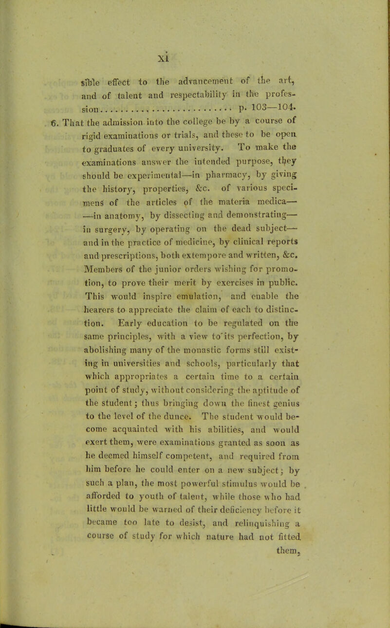 sible effect to the advancement of the art, and of talent and respectability in the profes- sion p. 103—104. That the atlmission into the college be by a course of rigid examinations or trials, and these to be open to graduates of every university. To make the examinations answer the intended purpose, tl?ey should be experimental—in pharmacy, by giving the history, properties, &c. of various speci- men^ of the articles of the materia medica— —in anatomy, by dissecting and demonstrating— in surgery, by operating on the dead subject— and in the practice of medicine, by clinical reports and prescriptions, both extempore and written, &c. Members of the junior orders wishing for promo- tion, to prove their merit by exercises in public. This would inspire emulation, and enable the hearers to appreciate the claim of each to distinc- tion. Early education to be regulated on the same principles, with a view to'its perfection, by abolishing many of the monastic forms still exist- ing in universities and schools, particularly that which appropriates a certain time to a certain point of study, without considering the aptitude of the student; thus bringing down the finest genius to the level of the dunce. The student w ould be- come acquainted with his abilities, and would exert them, were examinations granted as soon as he deemed himself competent, and required from liim before he could enter on a new subject: by such a plan, the most powerful stimulus would be afforded to youth of talent, while those who had little would be warned of their deficiency before it became too late to desist, and relinquishing a course of study for which nature had not fitted them.