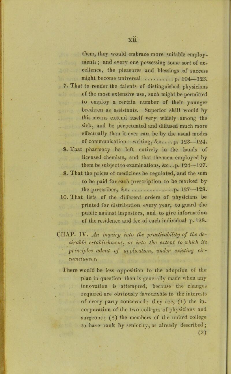 xu them, they would embrace more suitable employ, meats; and every one possessing some sort of ex. cellence, the pleasures and blessings of success might become uniTersal p. 104—123. 7. That to render the talents of distinguished physicians of the most extensive use, such might be permitted to employ a certain number of their younger brethren as assistants. Superior skill would by this means extend itself very widely among the sick, and be perpetuated and diffused much more effectually than it ever can be by the usual modes of communication—writing, &c.. . ,p. 123—124. 8. That pharmacy be left entirely iu the hands of licensed chemists, and that the men employed by them be subjectto examinations, &c.. p. 124—127. 9. That the prices of medicines be regulated, and the sum to be paid for each prescription to be marked by the prescriber, &c p. 127—128. 10. That lists of the different orders of physicians be printed for distribution every yeair, to guard the public against impostors, and to give information of the residence and fee of each individual p. 128. CHAP. IV. j4n inquiry into the practicability of the de- sirable establishment, or into the extent to which its principles admit of application^ under existing cir- cumstances. There would be less opposition to the adoption of the plan in question than is generally made when any innovation is attempted, because the changes required are obviously favourable to the interests of every party concerned ; they are, (1) the in- corporation of the two colleges of physicians and surgeons; (2) the members of the united college to have rank by seniority, as already described; (3)