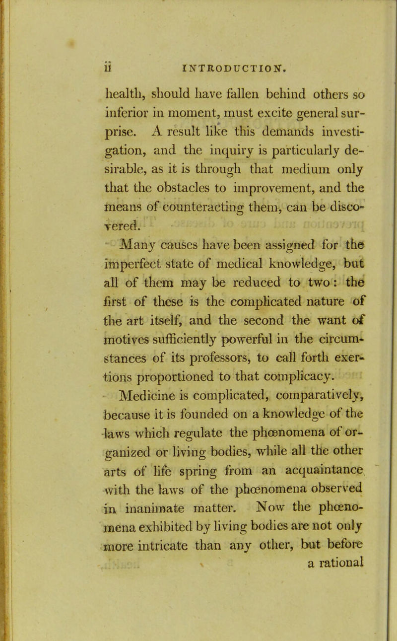 health, should have fallen behind others so inferior in moment, must excite s^eneral sur- prise. A result like this demands investi- gation, and the inquiry is particularly de- sirable, as it is through that medium only that the obstacles to improvement, and the means of counteracting them, can be disco- vered. Many causes have been assigned for the imperfect state of medical knowledge, but all of them may be reduced to two: the first of these is the complicated nature of the art itself, and the second the want of motives sufficiently powerful in the circum- stances of its professors, to call forth exer« tions proportioned to that complicacy. Medicine is complicated, comparatively, because it is founded on a knowledge of the -laws which regulate the phoenomena of or- ganized or living bodies, while all the other arts of life spring from an acquaintance with the laws of the phoenomena observed in inanimate matter. Now the phoeno- mena exhibited by living bodies are not only more intricate than any other, but before a rational