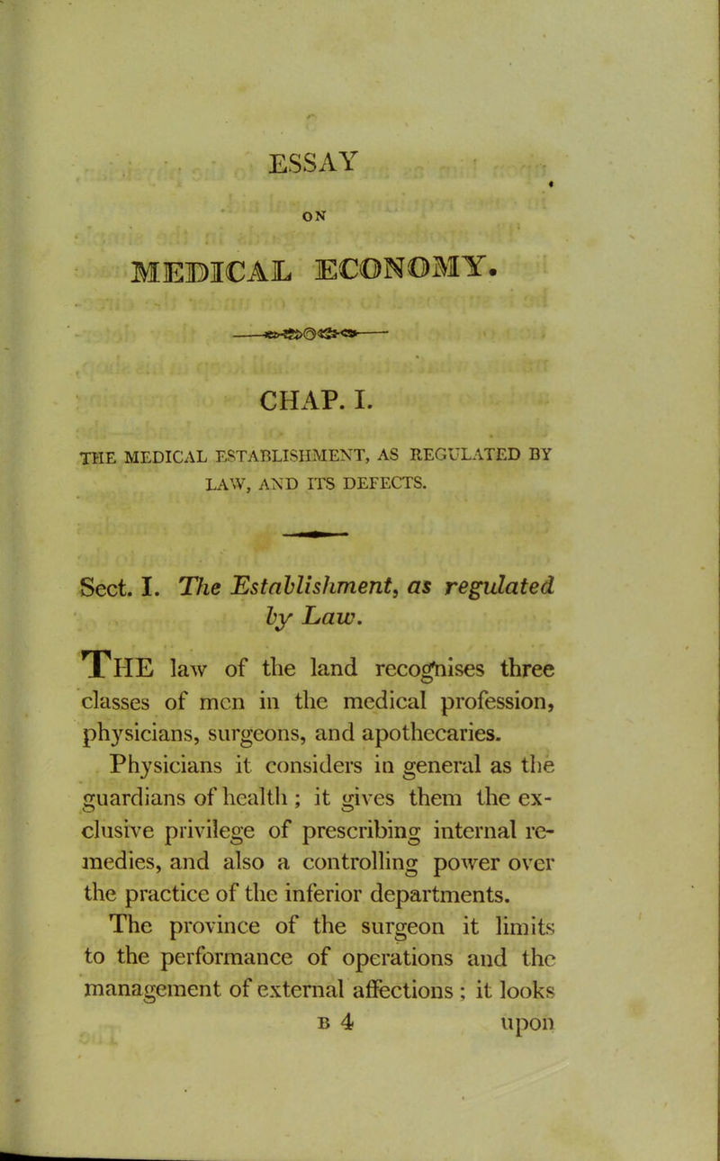 ESSAY « ON MEBICAL ECONOMY. CHAP. I. THE MEDICAL ESTABLISHMENT, AS REGULATED BY LAW, AND ITS DEFECTS. Sect. I. The Estnhlishment, as regulated by Law, The law of the land reco^ises three classes of men in the medical profession, physicians, surgeons, and apothecaries. Physicians it considers in general as the guardians of health ; it gives them the ex- clusive privilege of prescribing internal re- medies, and also a controlling power over the practice of the inferior departments. The province of the surgeon it limits to the performance of operations and the management of external affections ; it looks B 4 upon