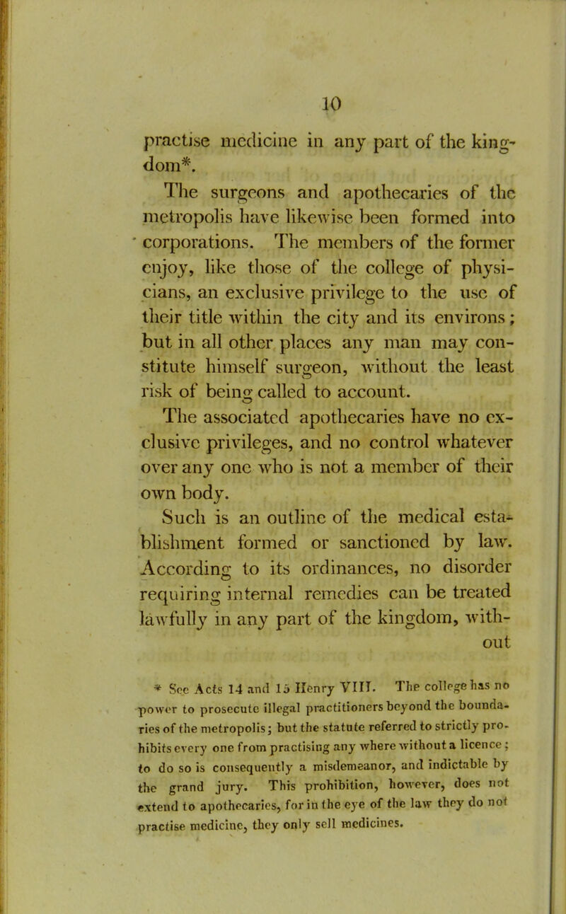 practise medicine in any part of the king- dom*. The surgeons and apothecaries of the metropohs have Ukewise been formed into * corporations. The members of the fomier enjoy, hke those of the college of physi- cians, an exclusive privilege to the use of their title within the city and its environs; but in all other places any man may con- stitute himself surgeon, without the least risk of beino: called to account. The associated apothecaries have no ex- clusive privileges, and no control whatever over any one who is not a member of their own body. Such is an outline of the medical esta- blishment formed or sanctioned by law. According to its ordinances, no disorder requiring internal remedies can be treated lawfully in any part of the kingdom, Avith- out * Soc Acts 14 and 1 j Kenry VIII. The college has no ^owor to prosecute illegal practitioners beyond the bounda- ries of the metropolis; but the statute referred to strictly pro- hibits every one from practising any where -without a licence; to do so is consequently a misdemeanor, and indictable by the grand jury. This prohibition, however, does not extend to apothecaries, for in the eye of the law they do not practise medicine, they only sell medicines.