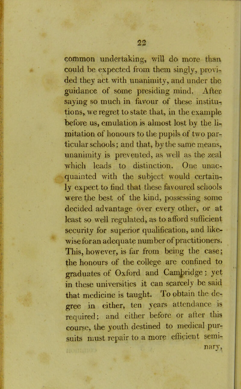 common undertaking, will do more than could be expected from them singly, provi- ded they act with unanimity, and under the guidance of some presiding mind. After saying so much in favour of these institu-. tions, we regret to state that, in the example before us, emulation is almost lost by the lir mitation of honours to the pupils of two par- ticular schools; and that, by the same means, unanimity is prevented, as well as the zeal which leads to distinction. One unac- quainted with the subject would certain- ly expect to find that these favoured schools were the best of the kind, possessing some decided advantage over every other, or at least so well regulated, as to afford sufficient security for superior qualification, and like- wise for an adequate number of practitioners. This, however, is far from being the case; the honours of the college are confined to graduates of Oxford and Camjpridge; yet in these universities it can scarcely be said that medicine is taught. To obtain the de- gree in either, ten years attendance is required; and either before or after this course, the youth destined to medical pur- suits must repair to a more efficient semi- narv.