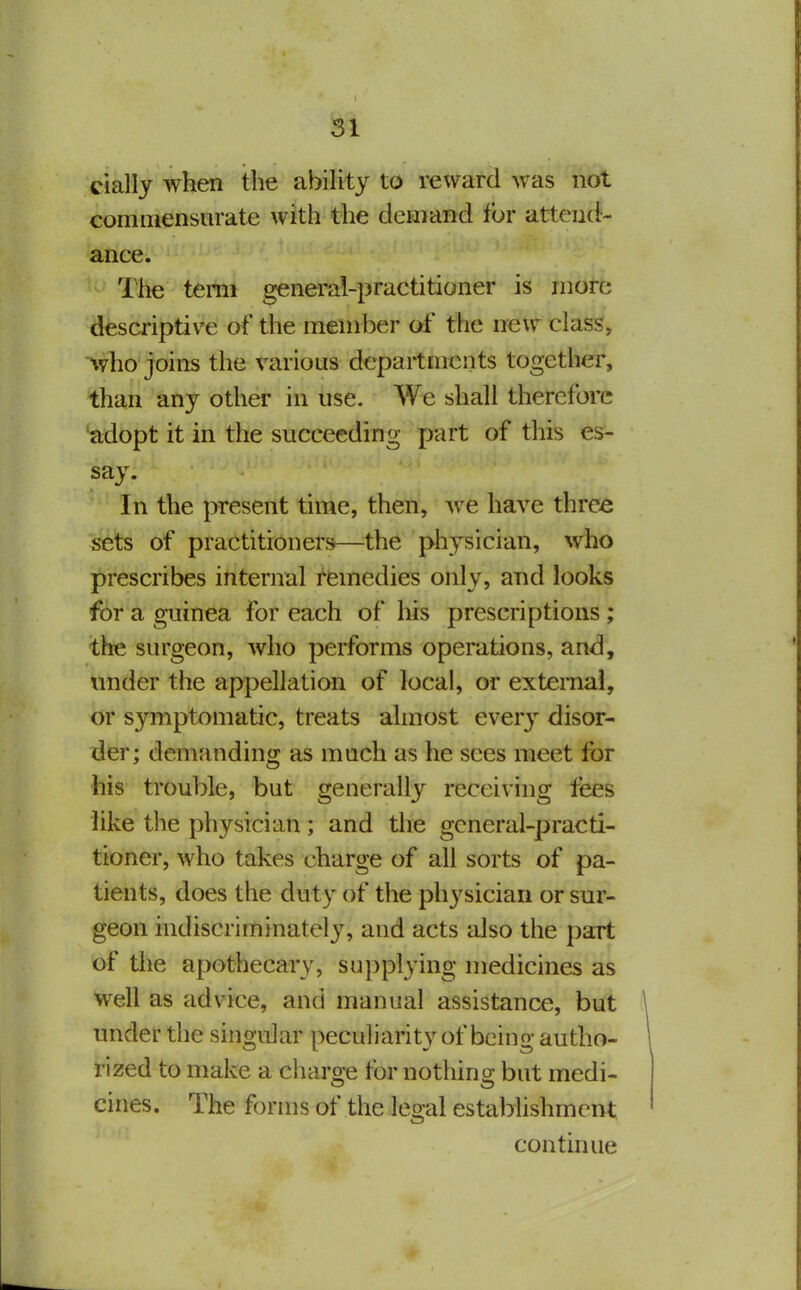 cially when the abihty to reward was not commensurate with the demand for attend- ance. The term general-practitioner is more desa'iptive of the member of the new class, %vho joins the various departments together, than any other in use. We shall therefore adopt it in the succeeding part of this es- say. In the present time, then, we have three sets of practitioners—the physician, who prescribes internal remedies only, and looks for a guinea for each of his prescriptions; the surgeon, who performs operations, and, under the appellation of local, or external, or symptomatic, treats almost every disor- der; demanding as much as he sees meet for his trouble, but generally receiving fees like the physician; and the general-practi- tioner, who takes charge of all sorts of pa- tients, does the duty of the physician or sur- geon indiscriminately, and acts also the part of the apothecary, supplying medicines as well as advice, and manual assistance, but under the singular peculiarity of being autho- rized to make a charge for nothing but medi- cines. The forms of the les^al establishment continue