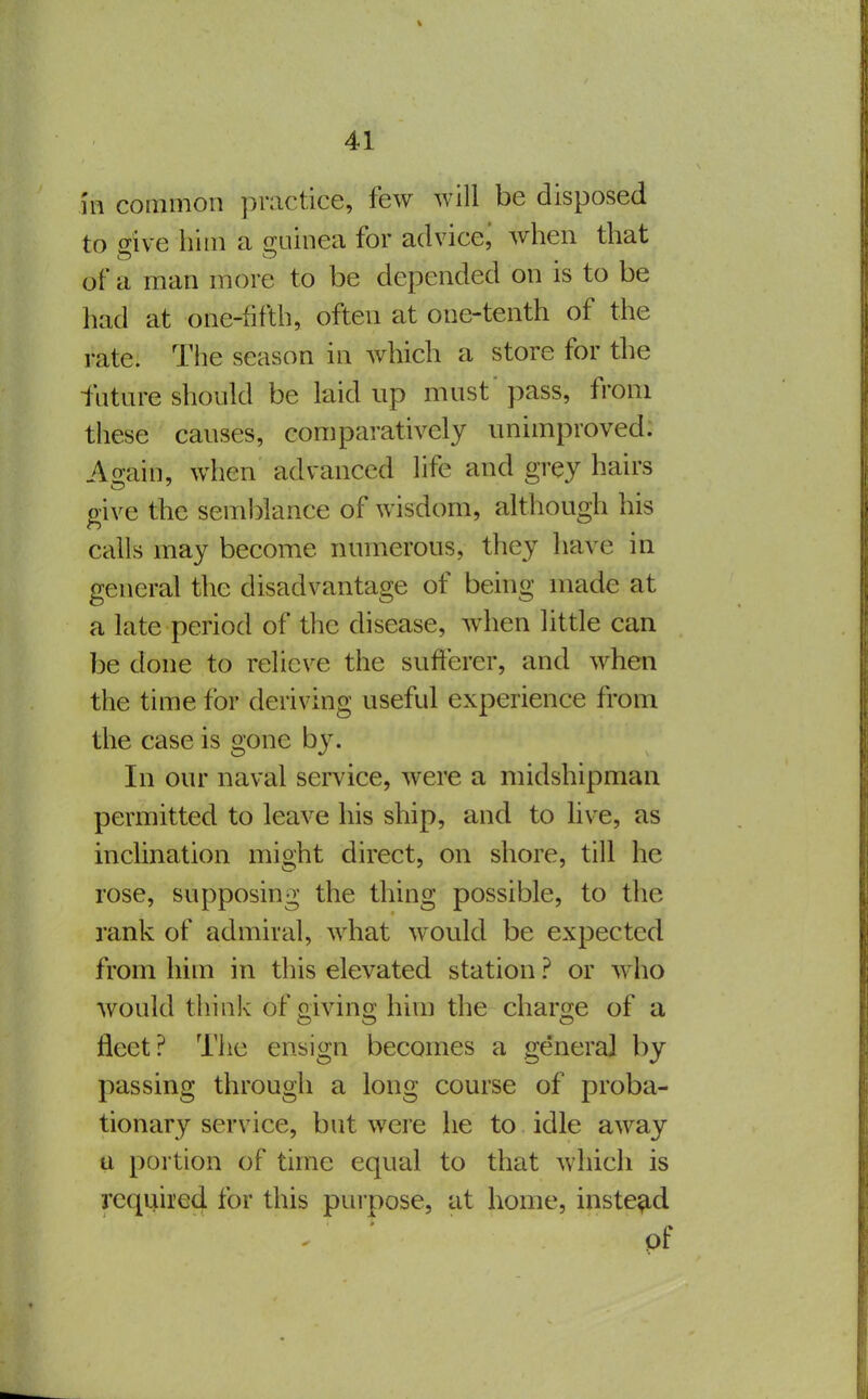 in common practice, few will be disposed to sive him a 2;uinea for advice^ when that of a man more to be depended on is to be had at one-fifth, often at one-tenth of the rate. The season in which a store for the futare should be laid up must' pass, from these causes, comparatively unimproved. Again, when advanced life and grey hairs give the semblance of wisdom, although his calls may become numerous, they have in general the disadvantage of being made at a late period of the disease, when little can be done to relieve the sufferer, and when the time for deriving useful experience from the case is gone by. In our naval service, were a midshipman permitted to leave his ship, and to live, as inclination might direct, on shore, till he rose, supposing the thing possible, to the rank of admiral, what would be expected from him in this elevated station ? or w ho would thinlv of o-ivins: him the charsfe of a fleet? The ensign becomes a genera] by passing through a long course of proba- tionary service, but were he to idle away u portion of time equal to that which is required for this purpose, at home, instead - ■ of