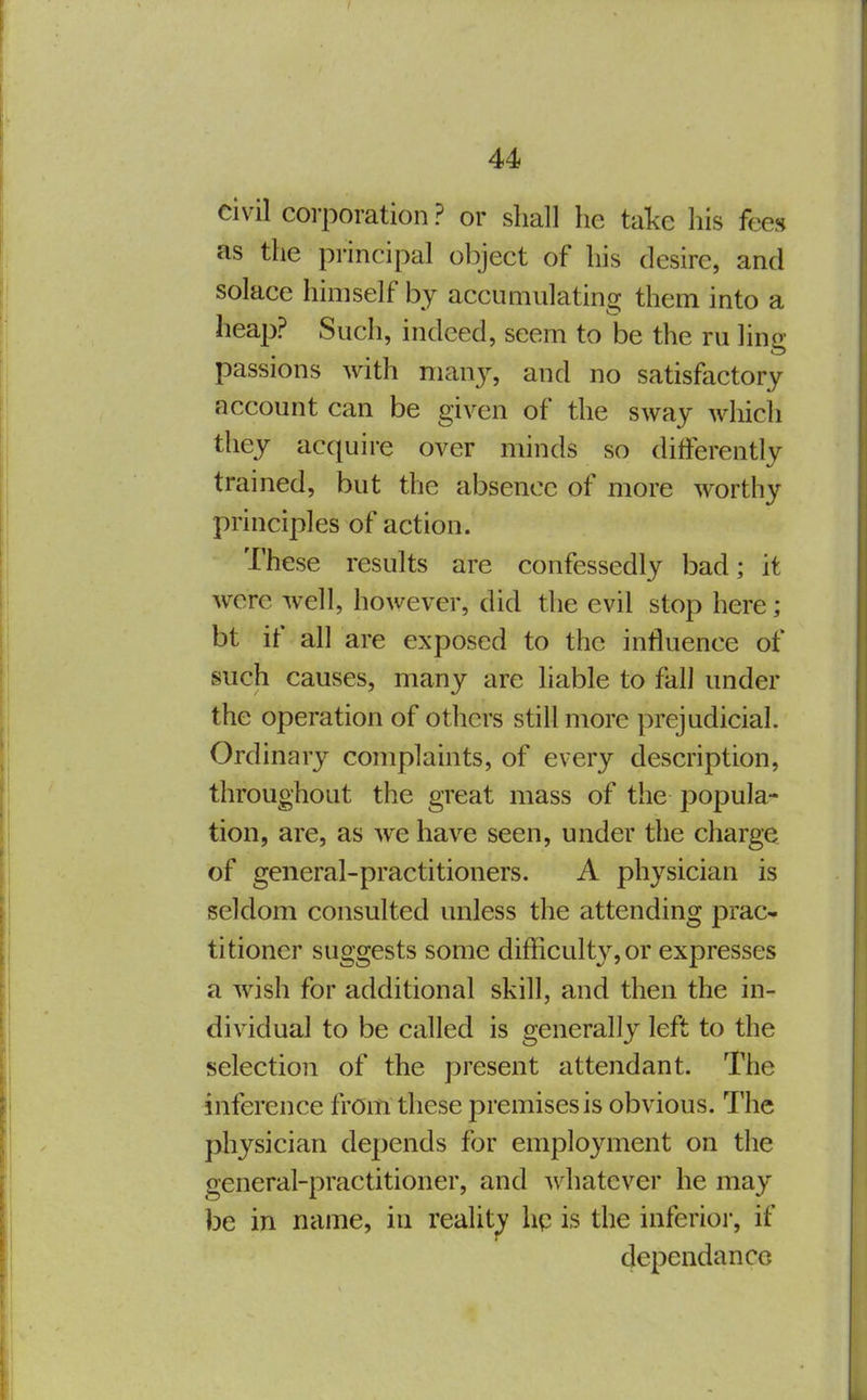 civil corporation ? or shall he take his fees as the principal object of his desire, and solace himself by accumulating them into a heap? Such, indeed, seem to be the ru ling passions with man}^ and no satisfactory account can be given of the sway which they acquire over minds so differently trained, but the absence of more worthy principles of action. These results are confessedly bad; it were well, however, did the evil stop here; bt if all are exposed to the influence of such causes, many are liable to fall under the operation of others still more prejudicial. Ordinary complaints, of every description, throughout the great mass of the popula- tion, are, as we have seen, under the charge of general-practitioners. A physician is seldom consulted unless the attending prac- titioner suggests some difficulty, or expresses a wish for additional skill, and then the in- dividual to be called is generally left to the selection of the present attendant. The inference from these premises is obvious. The physician depends for employment on the general-practitioner, and Avhatever he may be in name, in reality hp is the inferioi*, if dependanco