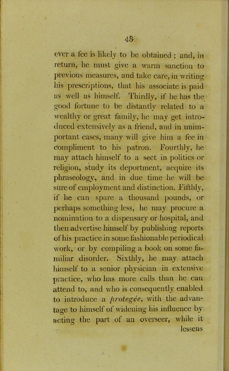 4& evei- a fee is likely to be obtained ; and, in return, he must give a warm sanction to previous measures, and take care, in writing his prescriptions, that his associate is paid as well as himself. Thirdl)% if he has the good fortune to be distantly related to a wealthy or great family, he may get intro- duced extensively as a friend, and in unim- portant cases, many will give him a fee in compliment to his patron. Fourthly, he may attach himself to a sect in politics or religion, study its deportment, accpiire its phraseology, and in due time he will be sure of employment and distinction. Fifthlj^ if he can spare a thousand pounds, or perhaps something less, he may procure a nomination to a dispensary or hospital, and then advertise himself by pubhshing reports of his practice in some fashionable periodical work, or by compiling a book on some fa- miliar disorder. Sixthly, he may attacli himself to a senior physician in extensive practice, who has more calls than he can attend to, and who is consequently enabled to introduce a [irotegee, with the advan- tage to himself of widening his influence by acting the part of an overseer, while it lessens