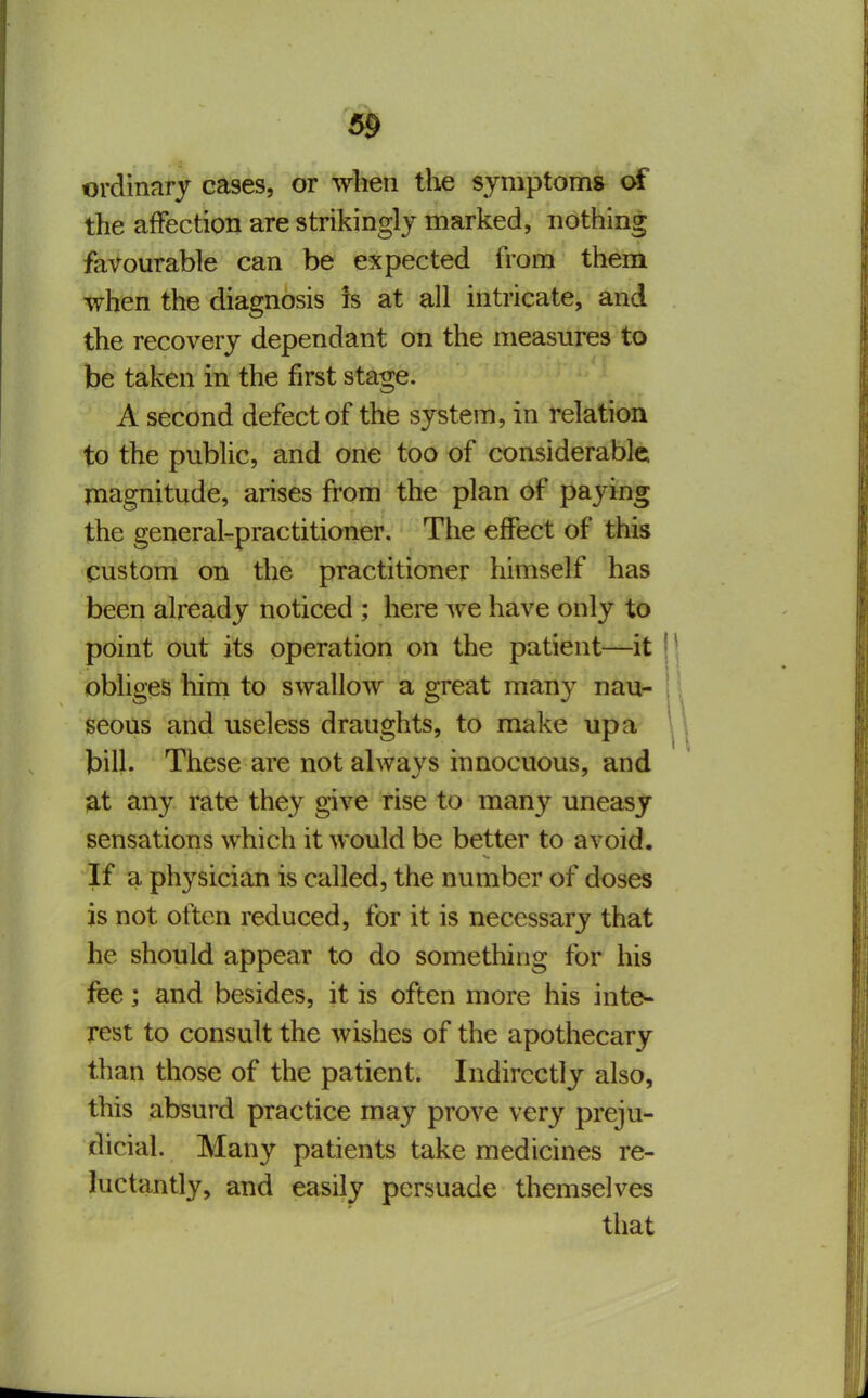 ordinary cases, or when the symptoms of the afFection are strikingly marked, nothing favourable can be expected from them when the diagnosis is at all intricate, and the recovery dependant on the measures to be taken in the first stage. A second defect of the system, in relation to the public, and one too of considerable magnitude, arises from the plan of paying the general-practitioner. The effect of this custom on the practitioner himself has been already noticed ; here we have only to point out its operation on the patient—it \ \ obliges him to swallow a great many nau- | seous and useless draughts, to make up a ^ bill. These are not always innocuous, and at any rate they give rise to many uneasy sensations which it would be better to avoid. If a physician is called, the number of doses is not often reduced, for it is necessary that he should appear to do something for his fee; and besides, it is often more his inte- rest to consult the wishes of the apothecary than those of the patient. Indirectly also, this absurd practice may prove very preju- dicial. Many patients take medicines re- luctantly, and easily persuade themselves that