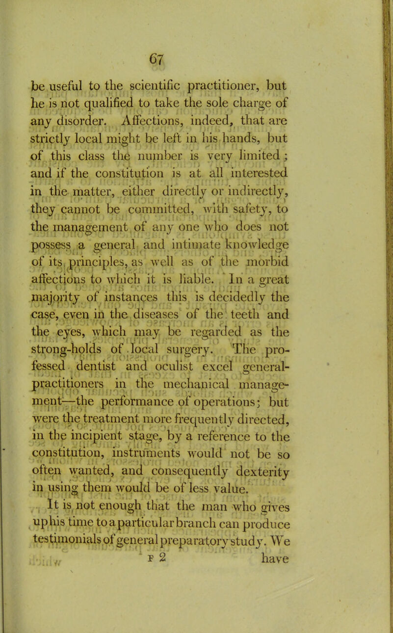 be useful tp the scientific practitioner, but he is not quaUfied to take the sole charge of any disorder. Affections, indeed, that are strictly local might be left in his hands, but of ,this class tlie number is v^ijy limited; and if the constitution is at all interested in the niatter, either directly or indirectly, they cannot be committed, with safety, to the management,.of any one ytip does not possess a general, and intnnate knowledge of its. principles, as well as of the morbid aifections to wliich it is liable. In a great maiqiity of instaAces this, is decidedly the ' • yk::) opJ * j.■;;-.'r\.j • case, even iri the,diseases' of the teeth and the eyes, which niay be regarded as the strong-holds of local surgery. The pro- fessed dentist and oculist excel seneral- practitioners in the mechauical manage- ment—the performance of operations; but were the treatment more frequently directed, m the incipient s.tage, by a reference to the constitution, instruments would not be so often wanted, and consequently dexterity in using them would be of less value. It is_ not enough that the man who gives uphis time toaparticularbranch can produce tes timonials of general pveparatpr^^tudy. We ' F 2 ' ' have