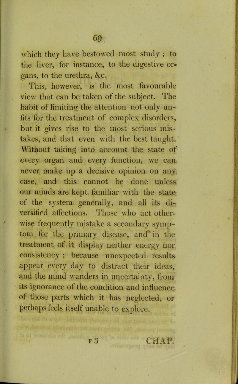 which they have bestowed most study ; to the liver, for instance, to the digestive or- gans, to the urethra. Sec. This, however, is the most favourable view that can be taken of the subject. The habit of limiting the attention not only un- fits for the treatment of complex disorders, but it gives rise to the most serious mis- takes, and that even with the best taught. Without taking into account the state of every organ and every function, ^ve can never make up a decisive opinion on any; case, and this cannot be done unless our minds are kept famihar with the state of the system generally, and all its di- versified affections. 'J'hose who act other- wise frequently mistake a secondary symp- tom, for the primary disease, and' in the treatment of it display neither energy nor consistency ; because unexpected results appear every day to distract their ideas, and the mind wanders in uncertainty, from its ignorance of the condition and influence of those parts which it has neglected, or perhaps feels itself unable to explore. CHAR