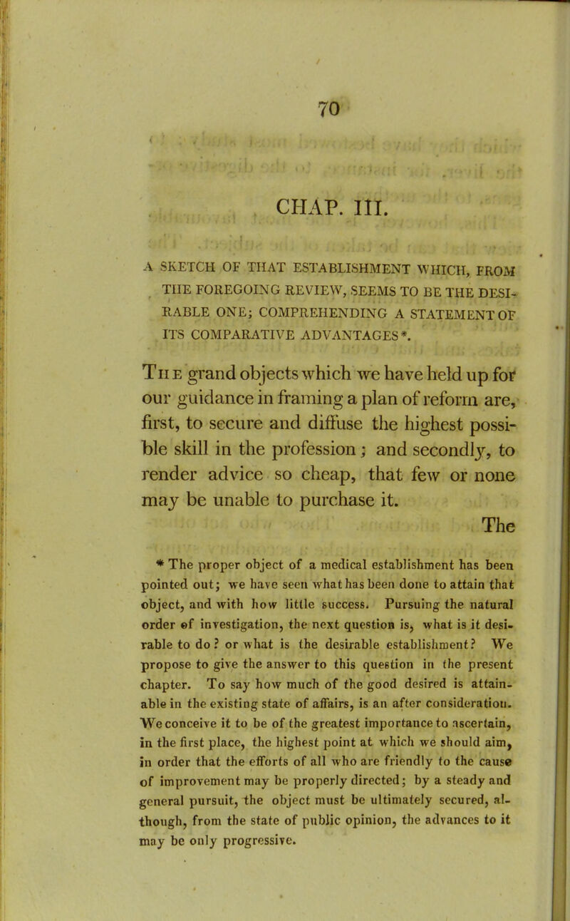 CHAP. III. A SKETCH OF THAT ESTABLISHMENT WHICH, FROM THE FOREGOING REVIEW, SEEMS TO BE THE DESI^ RABLE ONE; COMPREHENDING A STATEMENT OF ITS COMPARATIVE ADVANTAGES*. Tii E grand objects which we have held up for our guidance in framing a plan of reform are, first, to secure and diffuse the highest possi- ble skill in the profession; and secondly, to render advice so cheap, that few or none may be unable to purchase it. The ♦ The proper object of a medical establishment has been pointed out; we have seen what has been done to attain that object, and with how little success. Pursuing the natural order ef investigation, the next question is, what is it desi- rable to do? or what is the desirable establishment? We propose to give the answer to this question in the present chapter. To say how much of the good desired is attain- able in the existing state of affairs, is an after consideration. We conceive it to be of the greatest importance to ascertain, in the first place, the highest point at which we should aim^ in order that the efforts of all who are friendly to the cause of improvement may be properly directed; by a steady and general pursuit, the object must be ultimately secured, al- though, from the state of public opinion, the advances to it may be only progressive.