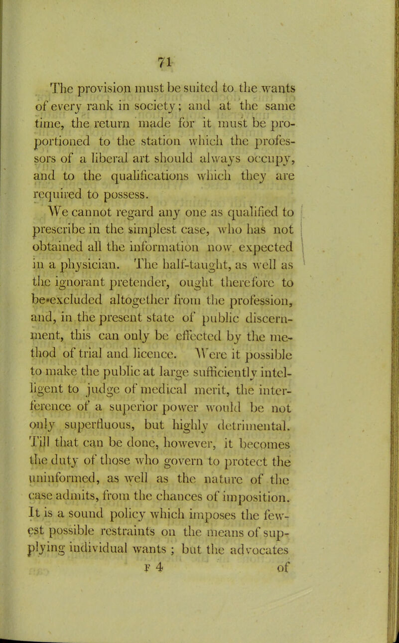 The provision must be suited to. the wants of every rank in society; and at the same time, the return made for it must be pro- portioned to the station which the profes- sors of a liberal art should always occupj^ and to the quahfications which they are required to possess. We cannot regard any one as qualified to prescribe in the simplest case, who has not obtained all the information now. expected in a physician. The half-tauglit, as well as the ignorant pretender, ought therefore to be»excluded altogether from the profession, and, in the present state of public discern- ment, this can only be etfectcd by the me- thod of trial and licence. A\'^erc it possible to make the public at large sufficiently intel- ligent to judge of medical merit, the inter- ference of a superior power wx)uld be not only superfluous, but highly detrimental. Till that can be done, however, it becomes the duty of those wdio govern to protect the uninformed, as well as the nature of the case admits, from the chances of imposition. It is a sound policy which hnposes the few- est possible restraints on the means of sup- plying individual wants ; but the advocates F 4 of