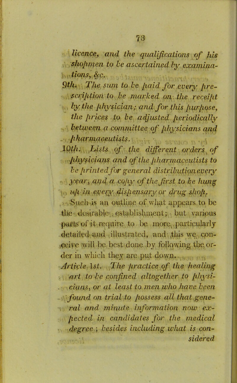 73 'v\ licence, and the qualifications of his x\ sliojinien to he ascertained by examina- ^xx^tions^^c. Qthi The sum to he Jiaid for every /ire- scrijitioii to he niai^ked oi\..the receijit hy the physician; and for this /lur/iose, the Jirices to he adjusted periodically hetween a committee of physicians and . pharmaceutists. .lQ(li,\^^^Lists of the different^^oi^ders^ of physicians and of the pharmaceutists to he printed for general distribution every year, ai^d a copy of the first to he hung lip ill e;i^ei;y^4ispensary or d^ug shop. ;S.Lich \i§ an ou^liae of what appears to be tlfie •. dcsirable\establishment;h\}t, yjaripus parte of it require to. be raore^ particularly . detailed and illustrated, and •. .this we qon- jqeiye will be best done by following the or- der in which they arc put down.. Article.\st. The practice of the healing art to he confined altogether to physi- cians, or at least to men who have heen found on trial to possess all that gene- ral and minute information now ex- pected in candidates for the medical degree ; besides including what is con- sidered.