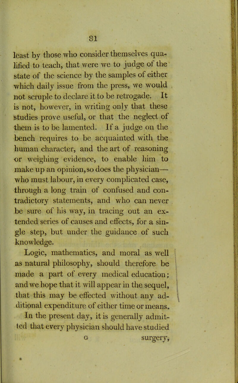 least bj those who consider themselves qua- lified to teach, that were we to judge of the state of the science by the samples of either which daily issue from the press, we would not scruple to declare it to be retrogade. It is not, however, in writing only that these studies prove useful, or that the neglect of them is to be lamented. If a judge on the bench requires to be acquainted with the human character, and the art of reasoning or weighing evidence, to enable him to make up an opinion, so does the physician— who must labour, in every complicated case, through a long train of confused and con- tradictory statements, and who can never be sure of his way, in tracing out an ex- tended series of causes and effects, for a sin- gle step, but under the guidance of such knowledge. Logic, mathematics, and moral as well as natural philosophy, should therefore be made a part of every medical education; and we hope that it will appear in the sequel, that this may be effected without any ad- ditional expenditure of either time or means. In the present day, it is generally admit- ted that every physician should have studied o surgerj^