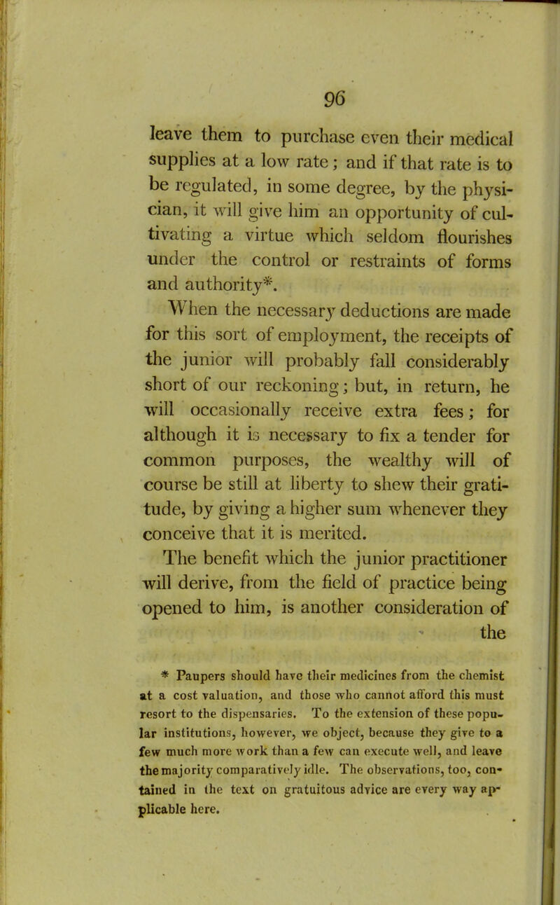 leave them to purchase even their medical supplies at a low rate; and if that rate is to be reguJated, in some degree, by the physi- cian, it will give him an opportunity of cul- tivating a virtue which seldom flourishes under the control or restraints of forms and authority*. When the necessary deductions are made for this sort of employment, the receipts of the junior will probably fall considerably short of our reckoning; but, in return, he will occasionally receive extra fees; for although it is necessary to fix a tender for common purposes, the wealthy will of course be still at liberty to shew their grati- tude, by giving a higher sum whenever they conceive that it is merited. The benefit which the junior practitioner will derive, from the field of practice being opened to him, is another consideration of the * Paupers should have their medicines from the chemist at a cost valuation, and those who cannot afford this must resort to the dispensaries. To the extension of these popu- lar institutions, however, we object, because they give to a few much more work than a few can execute welJ, and leave the majority comparatively idle. The observations, too, con- tained in the text on gratuitous advice are every way ap- plicable here.