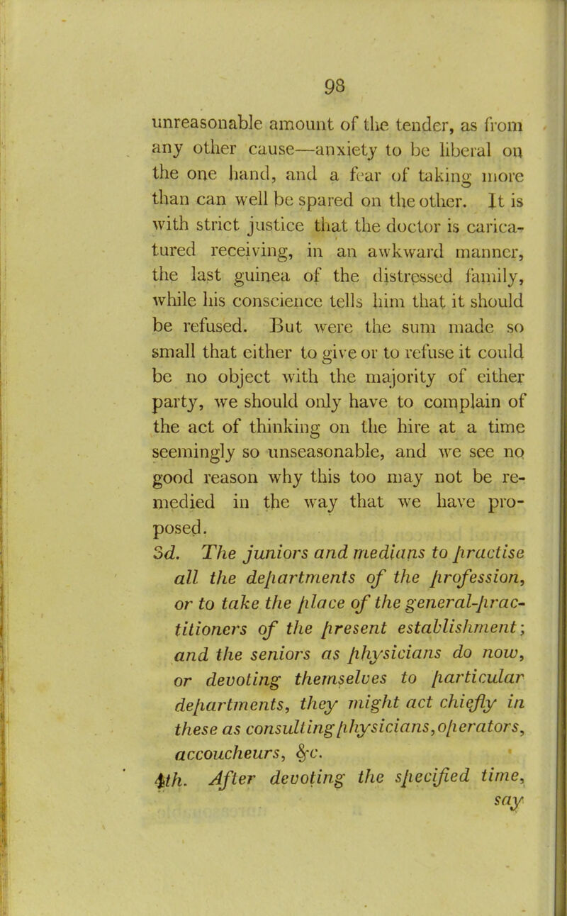 unreasonable amount of the tender, as from any other cause—anxiety to be hberal on the one hand, and a fear of takino- more than can well be spared on the other. It is with strict justice that the doctor is carica- tured receiving, in an awkward manner, the last guinea of the distressed family, while his conscience tells him that it should be refused. But were the sum made so small that either to give or to refuse it could be no object with the majority of either party, we should only have to complain of the act of thinking on the hire at a time seemingly so unseasonable, and we see no good reason why this too may not be re- medied in the way that we have pro- posed- 2d. The juniors and medians to practise all the departments of the profession, or to take the place of the general-prac- titioners of the present establishment; and the seniors as physicians do now, or devoting themselves to particular departments, they might act chiefly in these as consulting[ihysicians,o[ierators, accoucheurs, 8fC. Wi' Afi^^ devoting the specified time, say