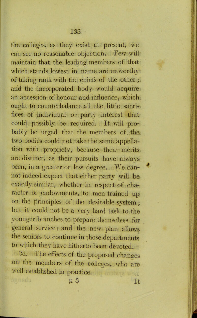 the colleges, as they exist at present, we can see no reasonable objection. Few will maintain that the leading members of that which stands lowest in name are unAVorthj of takin: rank with the chiefs of the other ; and the incorporated body would acquire an accession of honour and influence, which ought to counterbalance all the little sacri- fices of individual or party interest that could possibly be required. It will pro- bably be urged that the members of. the, two bodies could not take the same appella- tion with propriety, because their merits are distinct, as their pursuits have always been, in a greater or less degree. We can- not indeed expect that either party will be exactly similar, whether in respect of cha- racter or endowments, to men trained up on the principles of the desirable system; but it could not be a very hard task to the younger branches to prepare themselves for general service; and the new plan allows the seniors to continue in those departments to which they have hitherto been devoted. 2d. The effects of the proposed changes on the members of the colleges, v/ho are well cstablisted jn practice, ?<^3 It