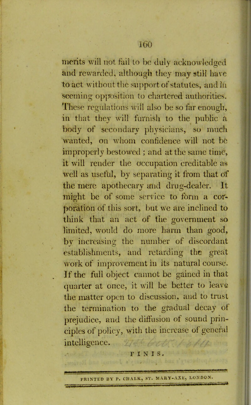 IGO merits will not fail to be duly acknowledged and rewarded, although they may still have to act without the su[)port of statutes, and in seeming opjTosition to chartered authorities. These regulations will also be so far enough, in tliat they will furnish to the public a body of secondary j)hysicians, so much wanted, on wliom confidence will not improperly bestowed ; and at the same time, it will render the occupation creditable as Well as useful, by separating it from that of the mere apothecary ariid drug-dealer. It misfht be of some service to form a cor- poration of this sort, but we are inclined to think that an act of the government so limited, would do more harm than good, by increasing the number of discordant establishments, and retarding the great work of improvement in its natural course. If the full object cannot be gained in that quarter at once, it will be better to leave the matter open to discussion, and to trust the termination to the gradual decay of prejudice, and the diffusion of sound prin- ciples of policy, with the increase of general intelligence. r I N I s. rRlNTED BY P. CUAI.K, ST. M.VRY-AXK, LONDON.