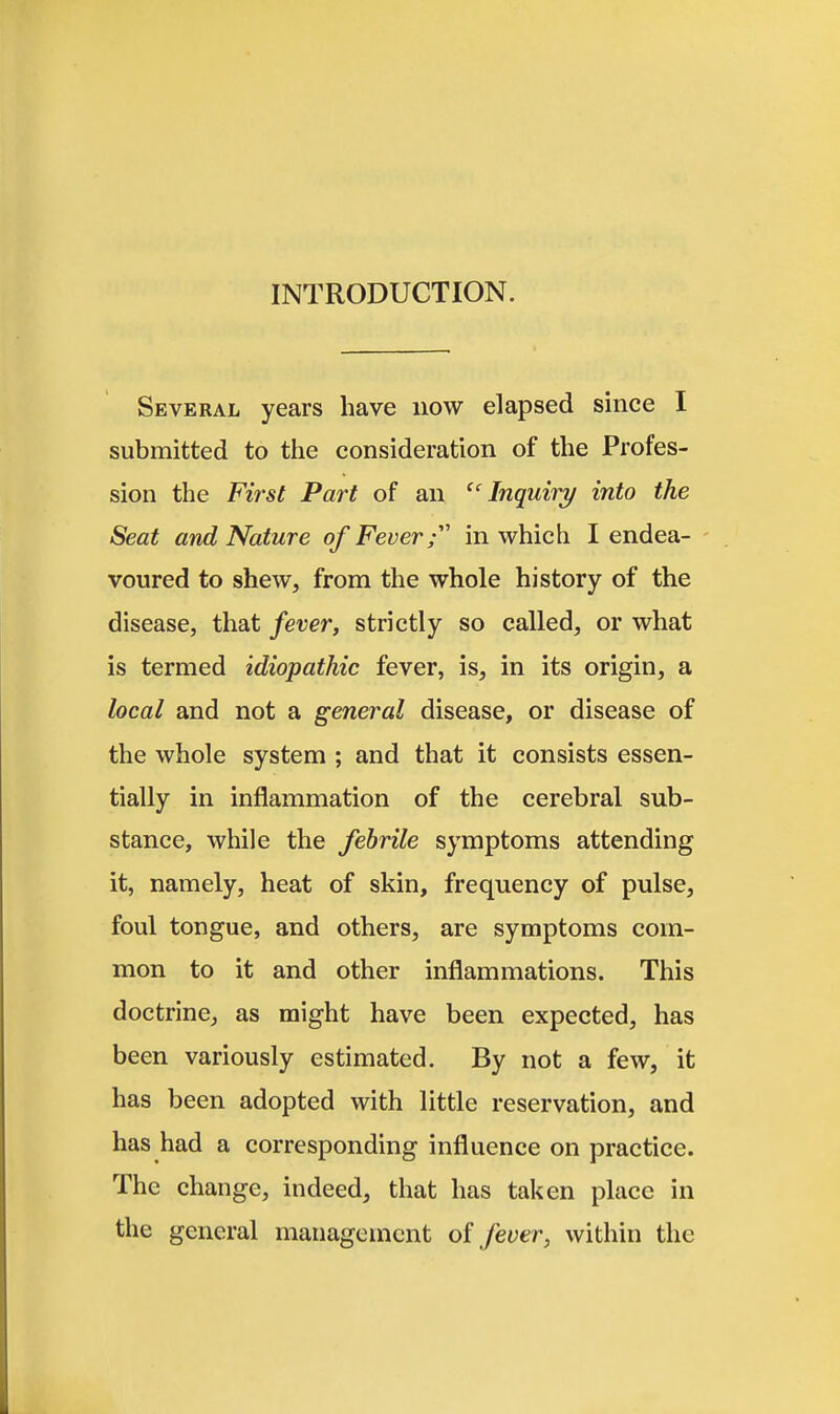 INTRODUCTION. Several years have now elapsed since I submitted to the consideration of the Profes- sion the First Part of an '^'Inquiry into the Seat and Nature of Fever; in which I endea- - voured to shew, from the whole history of the disease, that fever, strictly so called, or what is termed idiopathic fever, is, in its origin, a local and not a general disease, or disease of the whole system ; and that it consists essen- tially in inflammation of the cerebral sub- stance, while the febrile symptoms attending it, namely, heat of skin, frequency of pulse, foul tongue, and others, are symptoms com- mon to it and other inflammations. This doctrine, as might have been expected, has been variously estimated. By not a few, it has been adopted with little reservation, and has had a corresponding influence on practice. The change, indeed, that has taken place in the general management of fever, within the