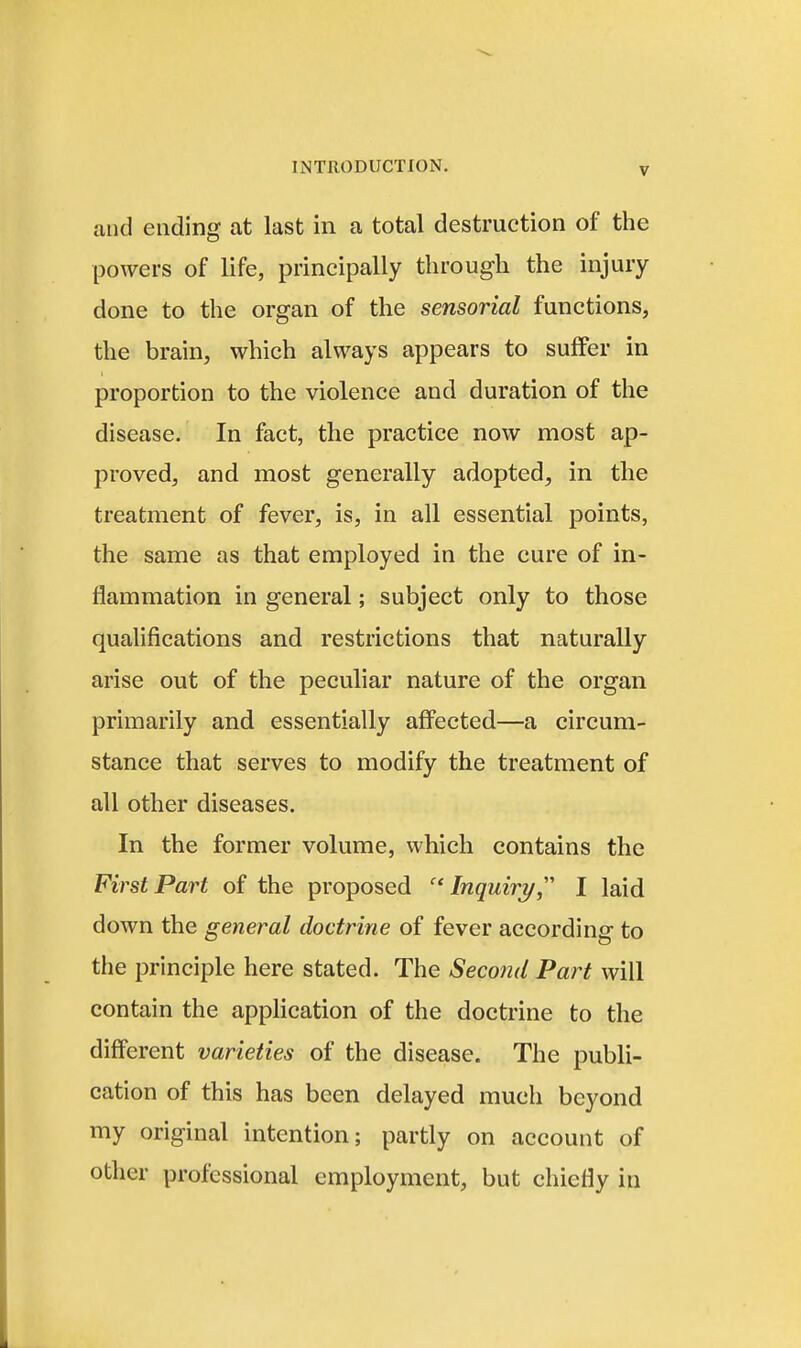 and ending at last in a total destruction of the powers of life, principally through the injury done to the organ of the sensorial functions, the brain, which always appears to suffer in proportion to the violence and duration of the disease. In fact, the practice now most ap- proved, and most generally adopted, in the treatment of fever, is, in all essential points, the same as that employed in the cure of in- flammation in general; subject only to those qualifications and restrictions that naturally arise out of the peculiar nature of the organ primarily and essentially affected—a circum- stance that serves to modify the treatment of all other diseases. In the former volume, which contains the First Part of the proposed Inquiry,'' I laid down the general doctrine of fever according to the principle here stated. The Second Part will contain the appHcation of the doctrine to the different varieties of the disease. The publi- cation of this has been delayed much beyond my original intention; partly on account of other professional employment, but chiefly in