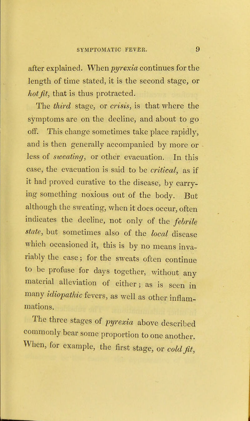 after explained. When pyrexia continues for the length of time stated, it is the second stage, or hot fit, that is thus protracted. The third stage, or crisis, is that where the symptoms are on the decline, and about to go off. This change sometimes take place rapidly, and is then generally accompanied by more or less of sweating, or other evacuation. In this case, the evacuation is said to be critical, as if it had proved curative to the disease, by carry- ing something noxious out of the body. But although the sweating, when it does occur, often indicates the decline, not only of the febrile state, but sometimes also of the local disease which occasioned it, this is by no means inva- riably the case; for the sweats often continue to be profuse for days together, without any material alleviation of either; as is seen in many idiopathic fevers, as well as other inflam- mations. The three stages of pyrexia above described commonly bear some proportion to one another. When, for example, the first stage, or cold fit,