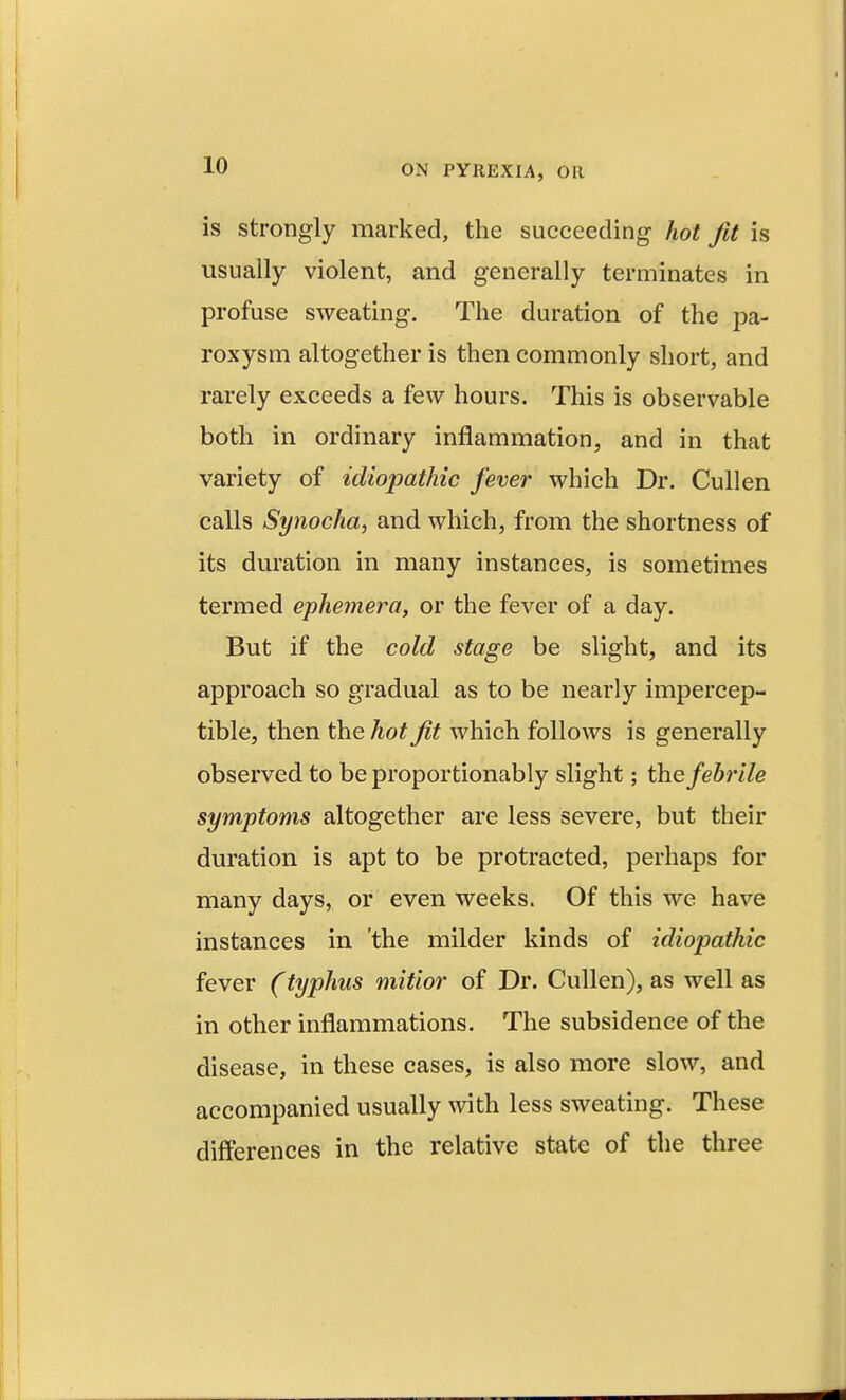 is strongly marked, the succeeding hot Jit is usually violent, and generally terminates in profuse sweating. The duration of the pa- roxysm altogether is then commonly short, and rarely exceeds a few hours. This is observable both in ordinary inflammation, and in that variety of idiopathic fever which Dr. Cull en calls Synocha, and which, from the shortness of its duration in many instances, is sometimes termed ephemera, or the fever of a day. But if the cold stage be slight, and its approach so gradual as to be nearly impercep- tible, then the hot Jit which follows is generally observed to be proportionably slight; the febrile symptoms altogether are less severe, but their duration is apt to be protracted, perhaps for many days, or even weeks. Of this we have instances in the milder kinds of idiopathic fever (typhus mitior of Dr. Cullen), as well as in other inflammations. The subsidence of the disease, in these cases, is also more slow, and accompanied usually with less sweating. These differences in the relative state of the three