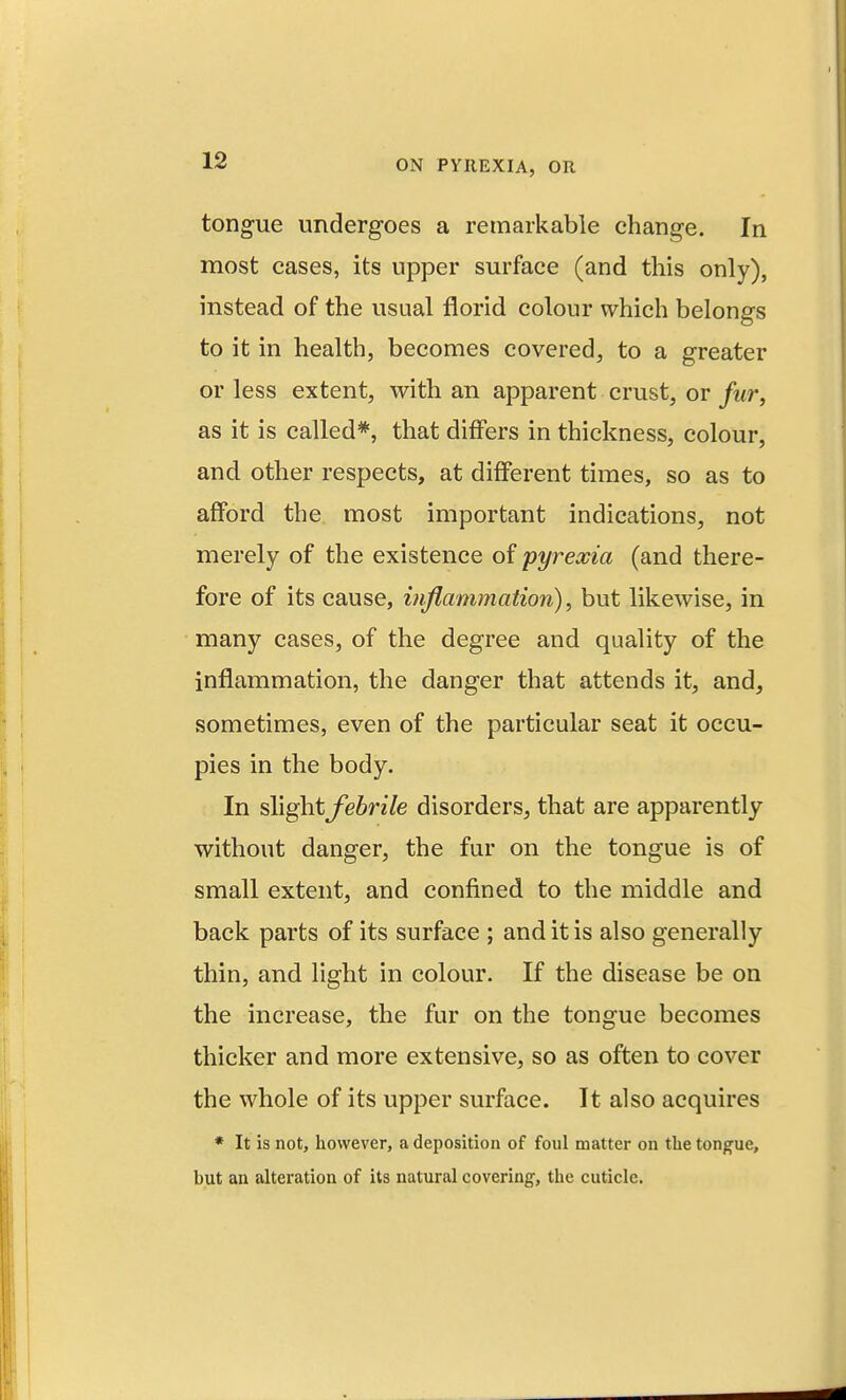 tongue undergoes a remarkable change. In most cases, its upper surface (and this only), instead of the usual florid colour which belongs to it in health, becomes covered, to a greater or less extent, with an apparent crust, or fur, as it is called*, that differs in thickness, colour, and other respects, at different times, so as to afford the most important indications, not merely of the existence of pyrexia (and there- fore of its cause, inflammation), but likewise, in many cases, of the degree and quality of the inflammation, the danger that attends it, and, sometimes, even of the particular seat it occu- pies in the body. In %\\^\tfebrile disorders, that are apparently without danger, the fur on the tongue is of small extent, and confined to the middle and back parts of its surface ; and it is also generally thin, and light in colour. If the disease be on the increase, the fur on the tongue becomes thicker and more extensive, so as often to cover the whole of its upper surface. It also acquires * It is not, however, a deposition of foul matter on the tongue, but an alteration of its natural covering, the cuticle.
