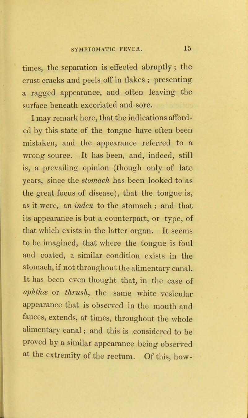 times, the separation is effected abruptly; the crust cracks and peels off in Hakes ; presenting a ragged appearance, and often leaving the surface beneath excoriated and sore. I may remark here, that the indications afford- ed by this state of the tongue have often been mistaken, and the appearance referred to a wrong source. It has been, and, indeed, still is, a prevailing opinion (though only of late years, since the stomach has been looked to as the great focus of disease), that the tongue is, as it were, an index to the stomach ; and that its appearance is but a counterpart, or type, of that which exists in the latter organ. It seems to be imagined, that where the tongue is foul and coated, a similar condition exists in the stomach, if not throughout the alimentary canal. It has been even thought that, in the case of aphth(B or thrush, the same white vesicular appearance that is observed in the mouth and fauces, extends, at times, throughout the whole ahmentary canal; and this is considered to be proved by a similar appearance being observed at the extremity of the rectum. Of this, how-