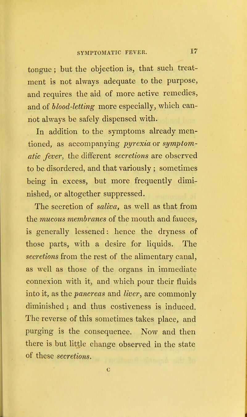 tongue; but the objection is, that such treat- ment is not always adequate to the purpose, and requires the aid of more active remedies, and of blood-letting more especially, which can- not always be safely dispensed with. In addition to the symptoms already men- tioned, as accompanying 'pyrexia or symptom- atic fever, the different secretions are observed to be disordered, and that variously ; sometimes being in excess, but more frequently dimi- nished, or altogether suppressed. The secretion of saliva, as well as that from the mucous membranes of the mouth and fauces, is generally lessened: hence the dryness of those parts, with a desire for liquids. The secretions from the rest of the alimentary canal, as well as those of the organs in immediate connexion with it, and which pour their fluids into it, as the pancreas and liver, are commonly diminished; and thus costiveness is induced. The reverse of this sometimes takes place, and purging is the consequence. Now and then there is but little change observed in the state of these secretions.