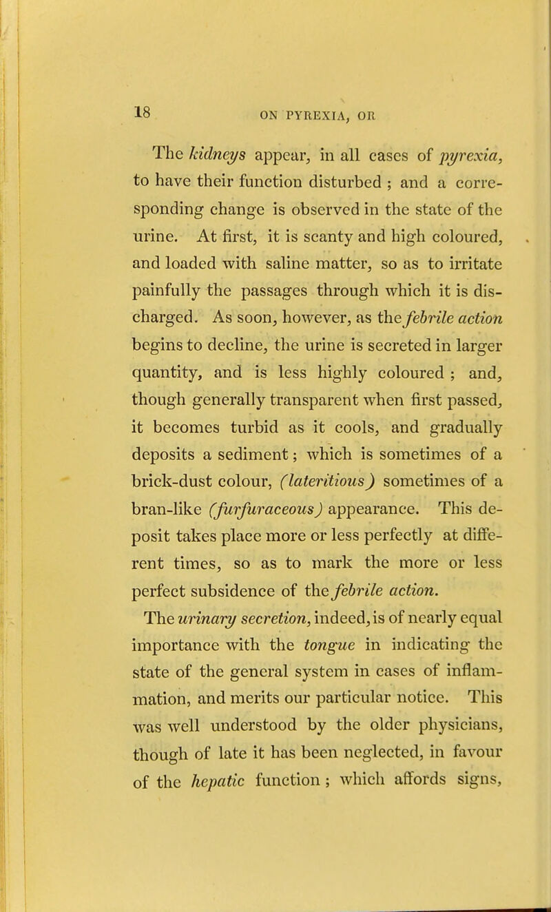 The kidneys appear, in all cases of pyrexia, to have their function disturbed ; and a corre- sponding change is observed in the state of the urine. At first, it is scanty and high coloured, and loaded with saline matter, so as to ii'ritate painfully the passages through which it is dis- charged. As soon, however, as the febrile action begins to decline, the urine is secreted in larger quantity, and is less highly coloured ; and, though generally transparent when first passed, it becomes turbid as it cools, and gradually deposits a sediment; which is sometimes of a brick-dust colour, (lateritious) sometimes of a bran-like (furfuraceous) appearance. This de- posit takes place more or less perfectly at diffe- rent times, so as to mark the more or less perfect subsidence of the febrile action. The urinary secretion, indeed, is of nearly equal importance with the tongue in indicating the state of the general system in cases of inflam- mation, and merits our particular notice. This was well understood by the older physicians, though of late it has been neglected, in favour of the hepatic function; which affords signs.