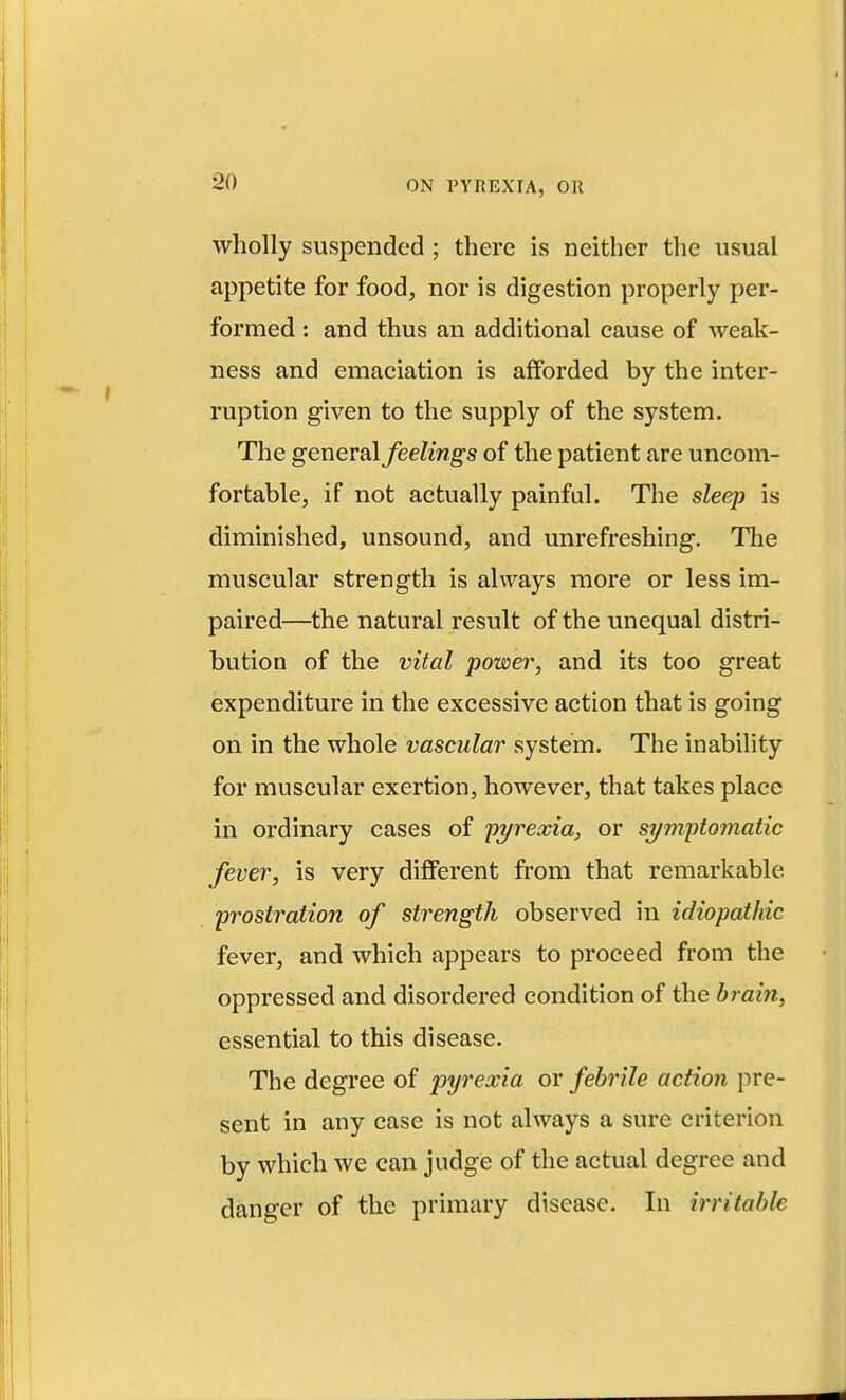 wholly suspended ; there is neither the usual appetite for food, nor is digestion properly per- formed : and thus an additional cause of weak- ness and emaciation is afforded by the inter- ruption given to the supply of the system. The general feelings of the patient are uncom- fortable, if not actually painful. The sleep is diminished, unsound, and unrefreshing. Tlie muscular strength is always more or less im- paired—the natural result of the unequal distri- bution of the vital power, and its too great expenditure in the excessive action that is going on in the whole vascular system. The inability for muscular exertion, however, that takes place in ordinary cases of pyrexia, or symytomatic fever, is very different from that remarkable prostration of strength observed in idiopathic fever, and which appears to proceed from the oppressed and disordered condition of the brain, essential to this disease. The degree of pyrexia or febrile action pre- sent in any case is not always a sure criterion by which we can judge of the actual degree and danger of the primary disease. In irritable