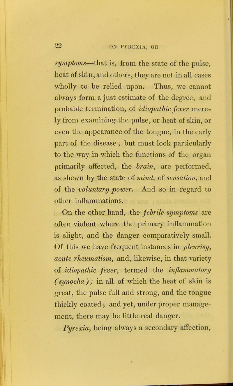 symptoms—that is, from the state of the pulse, heat of skirij and others, they are not in all cases wholly to be relied upon. Thus, we cannot always form a just estimate of the degree, and probable termination, of idiopathic fever mere- ly from examining the pulse, or heat of skin, or even the appearance of the tongue, in the early part of the disease ; but must look particularly to the way in which the functions of the organ primarily affected, the brain, are performed, as shewn by the state of mind, of sensation, and of the voluntary power. And so in regard to other inflammations. On the other hand, the febrile symptoms are often violent where the primary inflammation is slight, and the danger comparatively small. Of this we have frequent instances in pleurisy, acute rheumatism, and, likewise, in that variety of idiopathic fever, termed the inflammatory (synocha); in all of which the heat of skin is great, the pulse full and strong, and the tongue thickly coated; and yet, under proper manage- ment, there may be little real danger. Pyrexia, being always a secondary aff^cction,