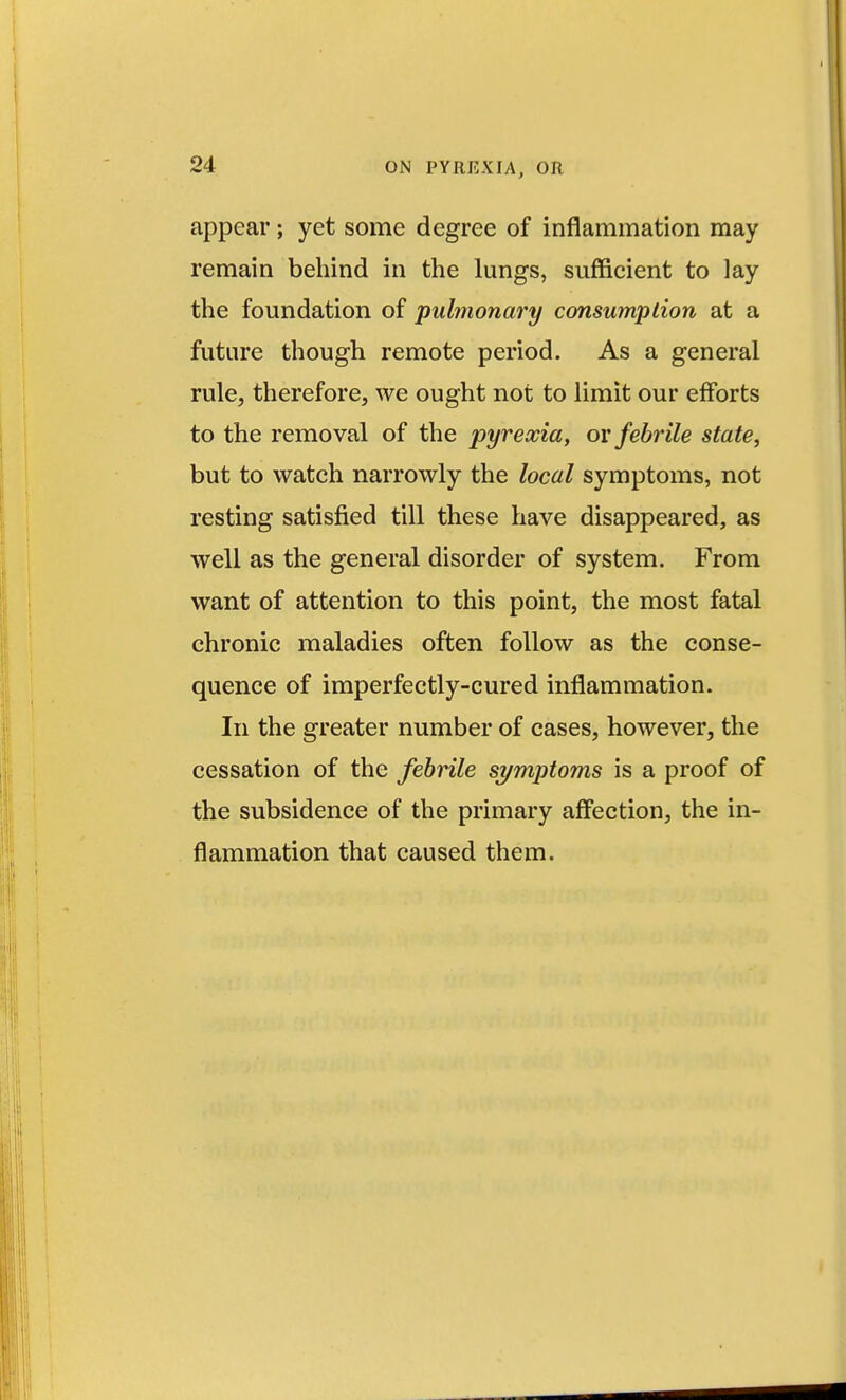 appear; yet some degree of inflammation may remain behind in the lungs, sufficient to lay the foundation of pulmonary consumption at a future though remote period. As a general rule, therefore, we ought not to limit our efforts to the removal of the pyrexia, ov febrile state, but to watch narrowly the local symptoms, not resting satisfied till these have disappeared, as well as the general disorder of system. From want of attention to this point, the most fatal chronic maladies often follow as the conse- quence of imperfectly-cured inflammation. In the greater number of cases, however, the cessation of the febrile si/mptoms is a proof of the subsidence of the primary affection, the in- flammation that caused them.