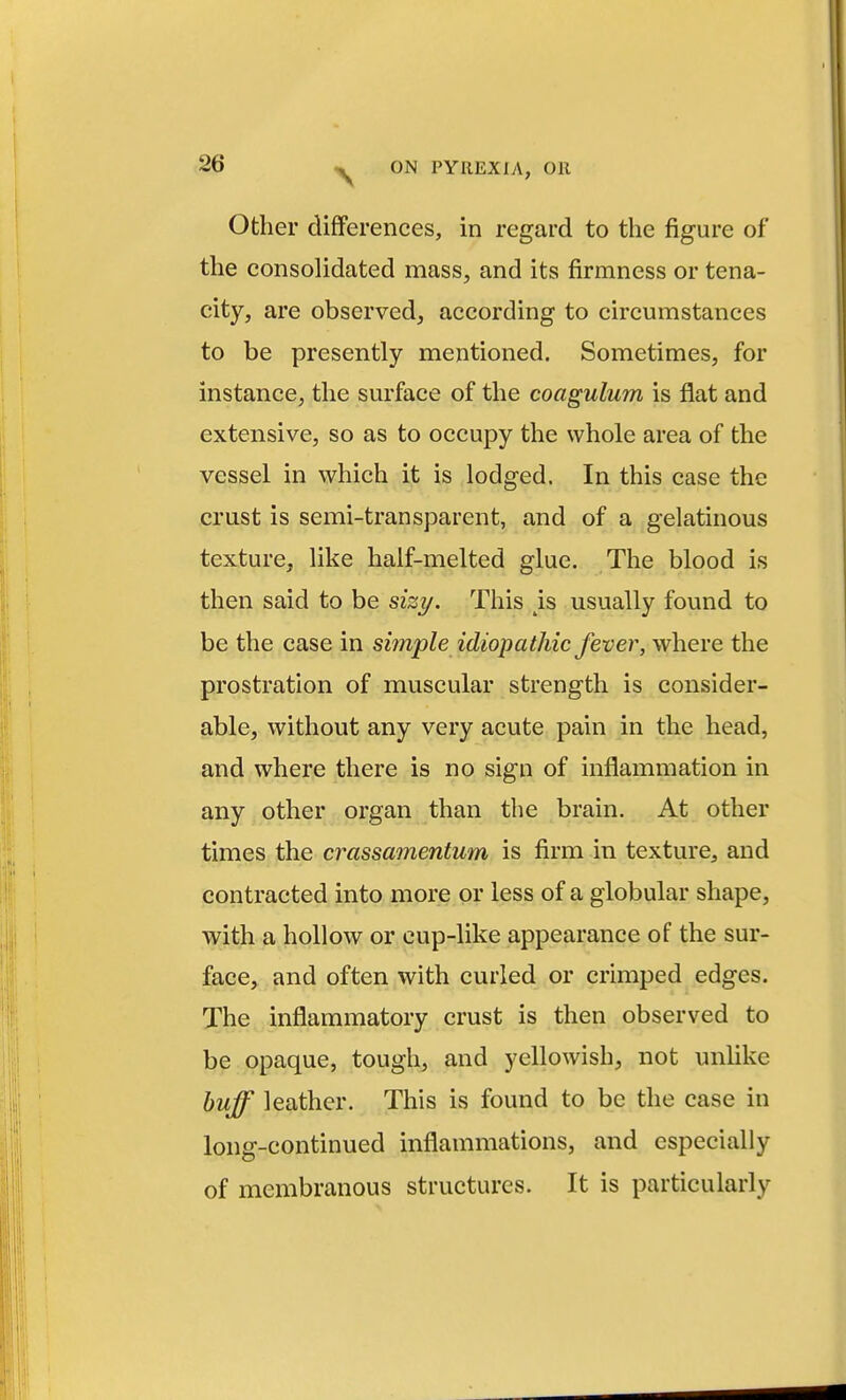 Other differences, in regard to the figure of the consolidated mass, and its firmness or tena- city, are observed, according to circumstances to be presently mentioned. Sometimes, for instance, the surface of the coagulum is flat and extensive, so as to occupy the whole area of the vessel in which it is lodged. In this case the crust is semi-transparent, and of a gelatinous texture, like half-melted glue. The blood is then said to be sizy. This ^is usually found to be the case in simple idiopathic fever, where the prostration of muscular strength is consider- able, without any very acute pain in the head, and where there is no sign of inflammation in any other organ than the brain. At other times the crassamentum is firm in texture^ and contracted into more or less of a globular shape, with a hollow or cup-like appearance of the sur- face, and often with curled or crimped edges. The inflammatory crust is then observed to be opaque, tough, and yellowish, not unhke buff leather. This is found to be the case in long-continued inflammations, and especially of membranous structures. It is particularly