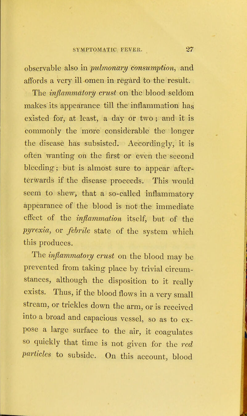 observable also in pulmonary consumption^ and affords a very ill omen in regard to the result. The inflammatory crust on the blood seldom makes its appearance till the inflammation has existed for, at least, a day or two ; and it is commonly the more considerable the longer the disease has subsisted. Accordingly, it is often wanting on the first or even the second bleeding; but is almost sure to appear after- terwards if the disease proceeds. This would seem to shew, that a so-called inflammatory appearance of the blood is not the immediate effect of the inflammation itself, but of the pyrexia, or fehrile state of the system which this produces. The inflammatory crust on the blood may be prevented from taking place by trivial circum- stances, although the disposition to it really exists. Thus, if the blood flows in a very small stream, or trickles down the arm, or is received into a broad and capacious vessel, so as to ex- pose a large surface to the air, it coagulates so quickly that time is not given for the red particles to subside. On this account, blood