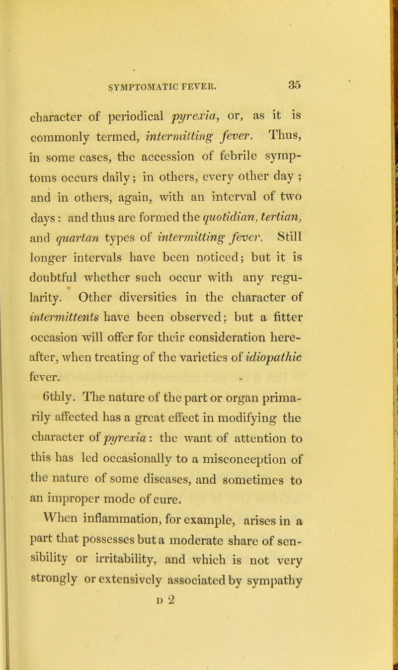 character of periodical pyreina, or, as it is commonly termed, intermitting fever. Thus, in some cases, the accession of febrile symp- toms occurs daily; in others, every other day ; and in others, again, with an interval of two days: and thus are formed the quotidian, tertian, and quartan types of intermitting fever. Still longer intervals have been noticed; but it is doubtful whether such occur with any regu- larity. Other diversities in the character of intermittents have been observed; but a fitter occasion will offer for their consideration here- after, when treating of the varieties of idiopathic fever. 6thly. The nature of the part or organ prima- rily affected has a great effect in modifying the character of p3/r-ea;za: the want of attention to this has led occasionally to a misconception of the nature of some diseases, and sometimes to an improper mode of cure. When inflammation, for example, arises in a part that possesses but a moderate share of sen- sibility or irritabiUty, and which is not very strongly or extensively associated by sympathy D 2