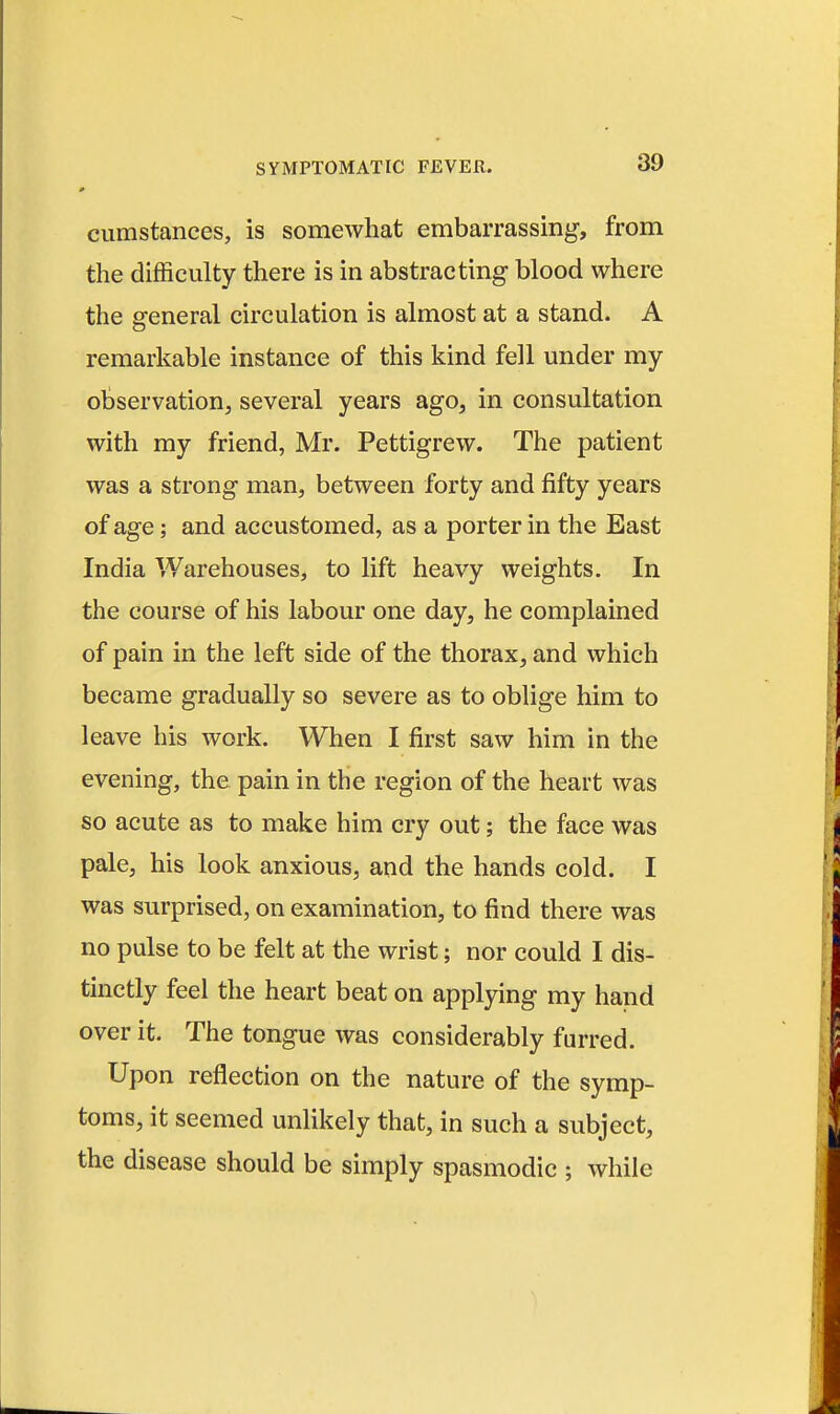 cumstances, is somewhat embarrassing, from the difficulty there is in abstracting blood where the general circulation is almost at a stand. A remarkable instance of this kind fell under my observation, several years ago, in consultation with my friend, Mr. Pettigrew. The patient was a strong man, between forty and fifty years of age; and accustomed, as a porter in the East India Warehouses, to lift heavy weights. In the course of his labour one day, he complained of pain in the left side of the thorax, and which became gradually so severe as to oblige him to leave his work. When I first saw him in the evening, the pain in the region of the heart was so acute as to make him cry out; the face was pale, his look anxious, and the hands cold. I was surprised, on examination, to find there was no pulse to be felt at the wrist; nor could I dis- tinctly feel the heart beat on applying my hand over it. The tongue was considerably furred. Upon reflection on the nature of the symp- toms, it seemed unlikely that, in such a subject, the disease should be simply spasmodic ; while