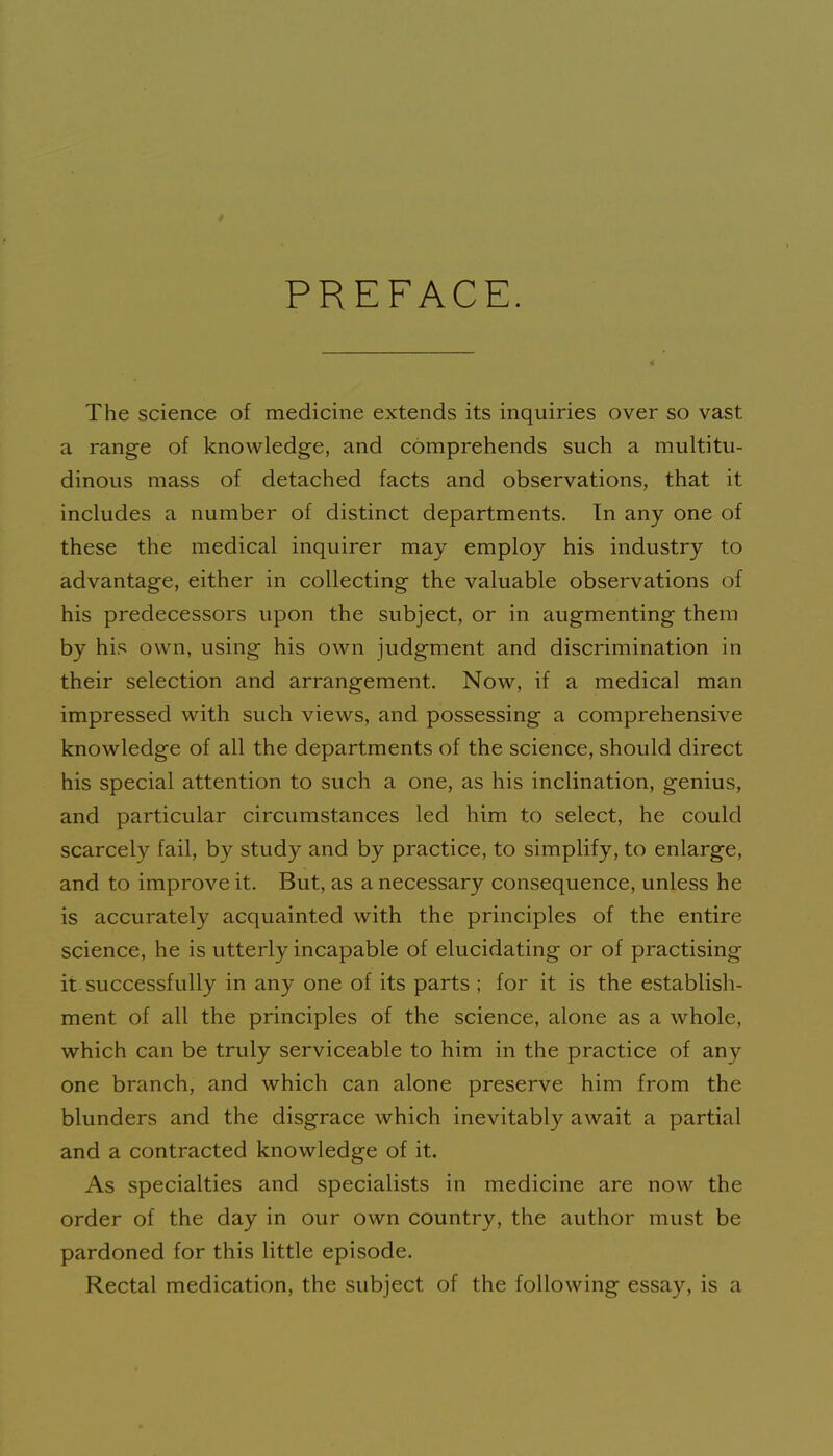 PREFACE. The science of medicine extends its inquiries over so vast a range of knowledge, and comprehends such a multitu- dinous mass of detached facts and observations, that it includes a number of distinct departments. In any one of these the medical inquirer may employ his industry to advantage, either in collecting the valuable observations of his predecessors upon the subject, or in augmenting them by his own, using his own judgment and discrimination in their selection and arrangement. Now, if a medical man impressed with such views, and possessing a comprehensive knowledge of all the departments of the science, should direct his special attention to such a one, as his inclination, genius, and particular circumstances led him to select, he could scarcely fail, by study and by practice, to simplify, to enlarge, and to improve it. But, as a necessary consequence, unless he is accurately acquainted with the principles of the entire science, he is utterly incapable of elucidating or of practising it. successfully in any one of its parts ; for it is the establish- ment of all the principles of the science, alone as a whole, which can be truly serviceable to him in the practice of any one branch, and which can alone preserve him from the blunders and the disgrace which inevitably await a partial and a contracted knowledge of it. As specialties and specialists in medicine are now the order of the day in our own country, the author must be pardoned for this little episode. Rectal medication, the subject of the following essay, is a