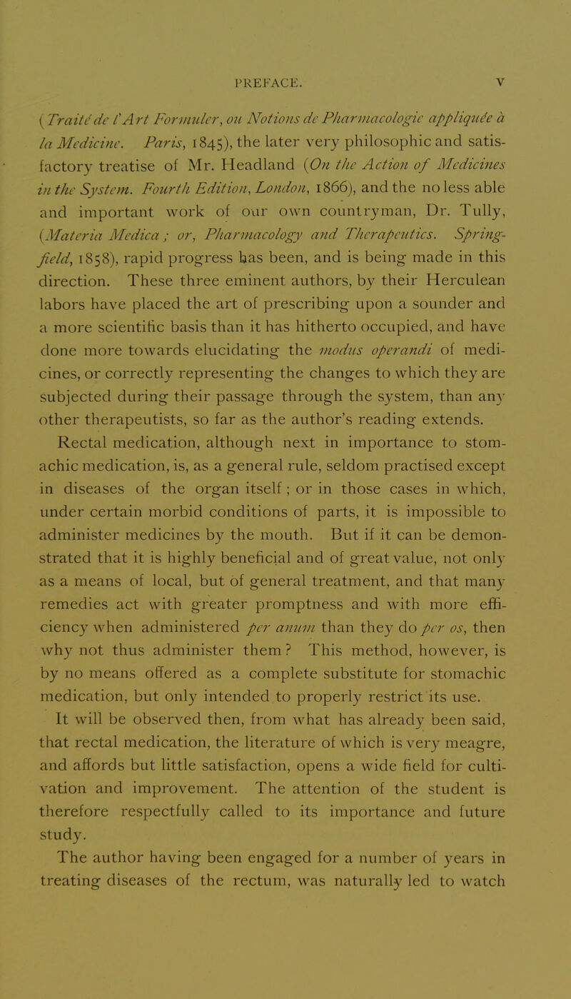 (Traitcde CArt Forvmler, on Notions dc Pliannacologie appliqii^e a la Medicine. Paris, 1845), the later very philosophic and satis- factory treatise of Mr. Headland {On the Action of Medicines in the System. Fourth Edition, London, 1866), and the no less able and important work of our own countryman, Dr. TuUy, {Materia Medica ; or, Pharmacology and Therapeutics. Spring- field, 1858), rapid progress has been, and is being made in this direction. These three eminent authors, by their Herculean labors have placed the art of prescribing upon a sounder and a more scientihc basis than it has hitherto occupied, and have done more towards elucidating the modus operandi of medi- cines, or correctly representing the changes to which they are subjected during their passage through the system, than any other therapeutists, so far as the author's reading extends. Rectal medication, although next in importance to stom- achic medication, is, as a general rule, seldom practised except in diseases of the organ itself; or in those cases in which, under certain morbid conditions of parts, it is impossible to administer medicines by the mouth. But if it can be demon- strated that it is highly beneficial and of great value, not onl}' as a means of local, but of general treatment, and that man)- remedies act with greater promptness and with more effi- ciency when administered per amun than they do per os, then why not thus administer them ? This method, however, is by no means offered as a complete substitute for stomachic medication, but only intended to properly restrict its use. It will be observed then, from what has already been said, that rectal medication, the literature of which is ver}^ meagre, and affords but little satisfaction, opens a wide field for culti- vation and improvement. The attention of the student is therefore respectfully called to its importance and future study. The author having been engaged for a number of years in treating diseases of the rectum, was naturally led to watch