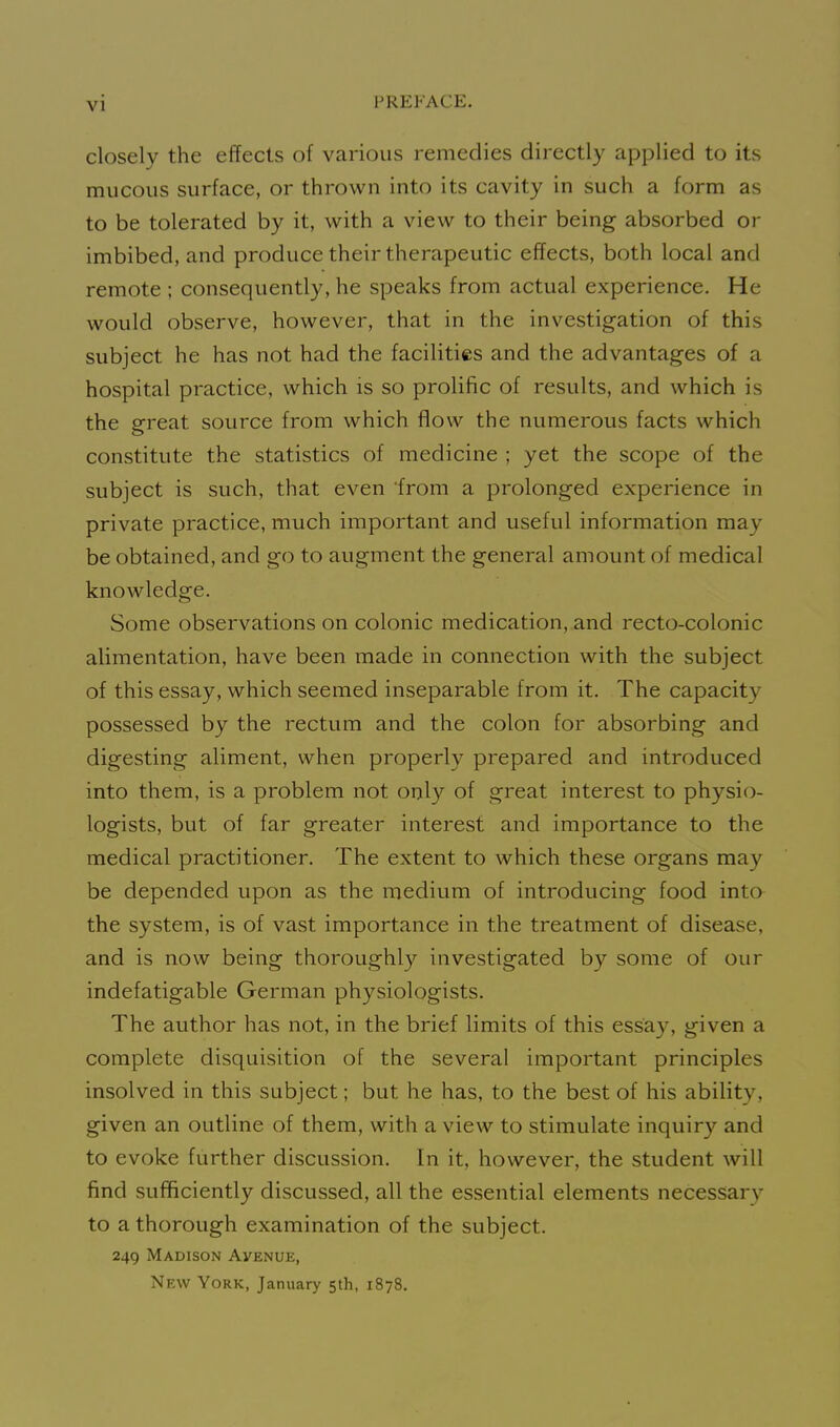 closely the effects of various remedies directly applied to its mucous surface, or thrown into its cavity in such a form as to be tolerated by it, with a view to their being absorbed or imbibed, and produce their therapeutic effects, both local and remote ; consequently, he speaks from actual experience. He would observe, however, that in the investigation of this subject he has not had the facilities and the advantages of a hospital practice, which is so prolific of results, and which is the great source from which flow the numerous facts which constitute the statistics of medicine ; yet the scope of the subject is such, that even from a prolonged experience in private practice, much important and useful information may be obtained, and go to augment the general amount of medical knowledge. Some observations on colonic medication, and recto-colonic alimentation, have been made in connection with the subject of this essay, which seemed inseparable from it. The capacity possessed by the rectum and the colon for absorbing and digesting aliment, when properly prepared and introduced into them, is a problem not only of great interest to physio- logists, but of far greater interest and importance to the medical practitioner. The extent to which these organs may be depended upon as the medium of introducing food into the system, is of vast importance in the treatment of disease, and is now being thoroughly investigated by some of our indefatigable German physiologists. The author has not, in the brief limits of this essay, given a complete disquisition of the several important principles insolved in this subject; but he has, to the best of his ability, given an outline of them, with a view to stimulate inquiry and to evoke further discussion. In it, however, the student will find sufficiently discussed, all the essential elements necessary to a thorough examination of the subject. 249 Madison Avenue, New York, January 5th, 1878.